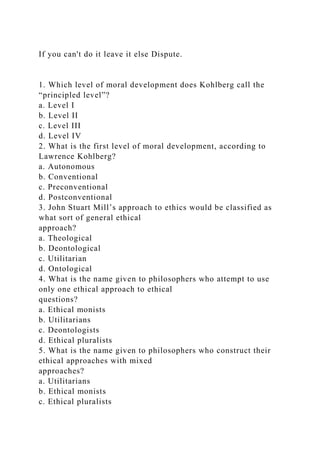 If you can't do it leave it else Dispute.
1. Which level of moral development does Kohlberg call the
“principled level”?
a. Level I
b. Level II
c. Level III
d. Level IV
2. What is the first level of moral development, according to
Lawrence Kohlberg?
a. Autonomous
b. Conventional
c. Preconventional
d. Postconventional
3. John Stuart Mill’s approach to ethics would be classified as
what sort of general ethical
approach?
a. Theological
b. Deontological
c. Utilitarian
d. Ontological
4. What is the name given to philosophers who attempt to use
only one ethical approach to ethical
questions?
a. Ethical monists
b. Utilitarians
c. Deontologists
d. Ethical pluralists
5. What is the name given to philosophers who construct their
ethical approaches with mixed
approaches?
a. Utilitarians
b. Ethical monists
c. Ethical pluralists
 