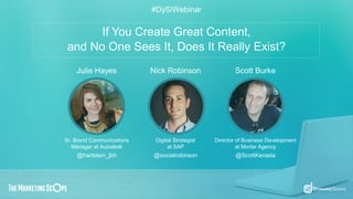 If You Create Great Content,
and No One Sees It, Does It Really Exist?
#DySiWebinar
Julie Hayes Nick Robinson Scott Burke
Sr. Brand Communications
Manager at Autodesk
Digital Strategist
at SAP
Director of Business Development
at Mortar Agency
@hartstein_jbh @socialrobinson @ScottKenada
 
