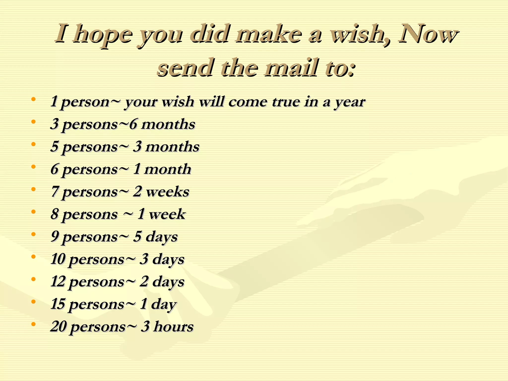 I hope you did make a wish, Now send the mail to: 1 person~ your wish will come true in a year 3 persons~6 months 5 persons~ 3 months 6 persons~ 1 month 7 persons~ 2 weeks 8 persons ~ 1 week 9 persons~ 5 days 10 persons~ 3 days 12 persons~ 2 days 15 persons~ 1 day 20 persons~ 3 hours 