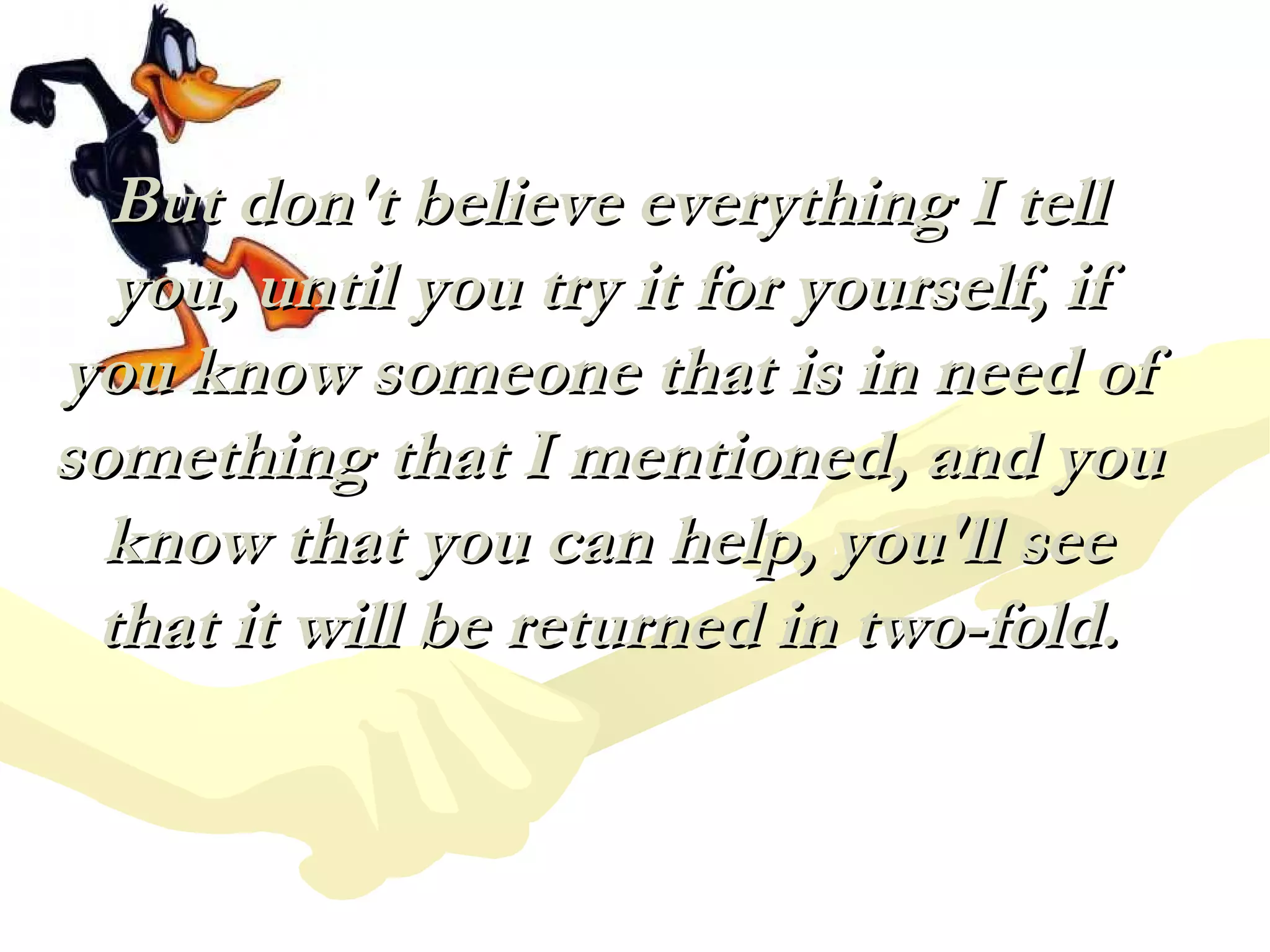 But don't believe everything I tell you, until you try it for yourself, if you know someone that is in need of something that I mentioned, and you know that you can help, you'll see that it will be returned in two-fold. 