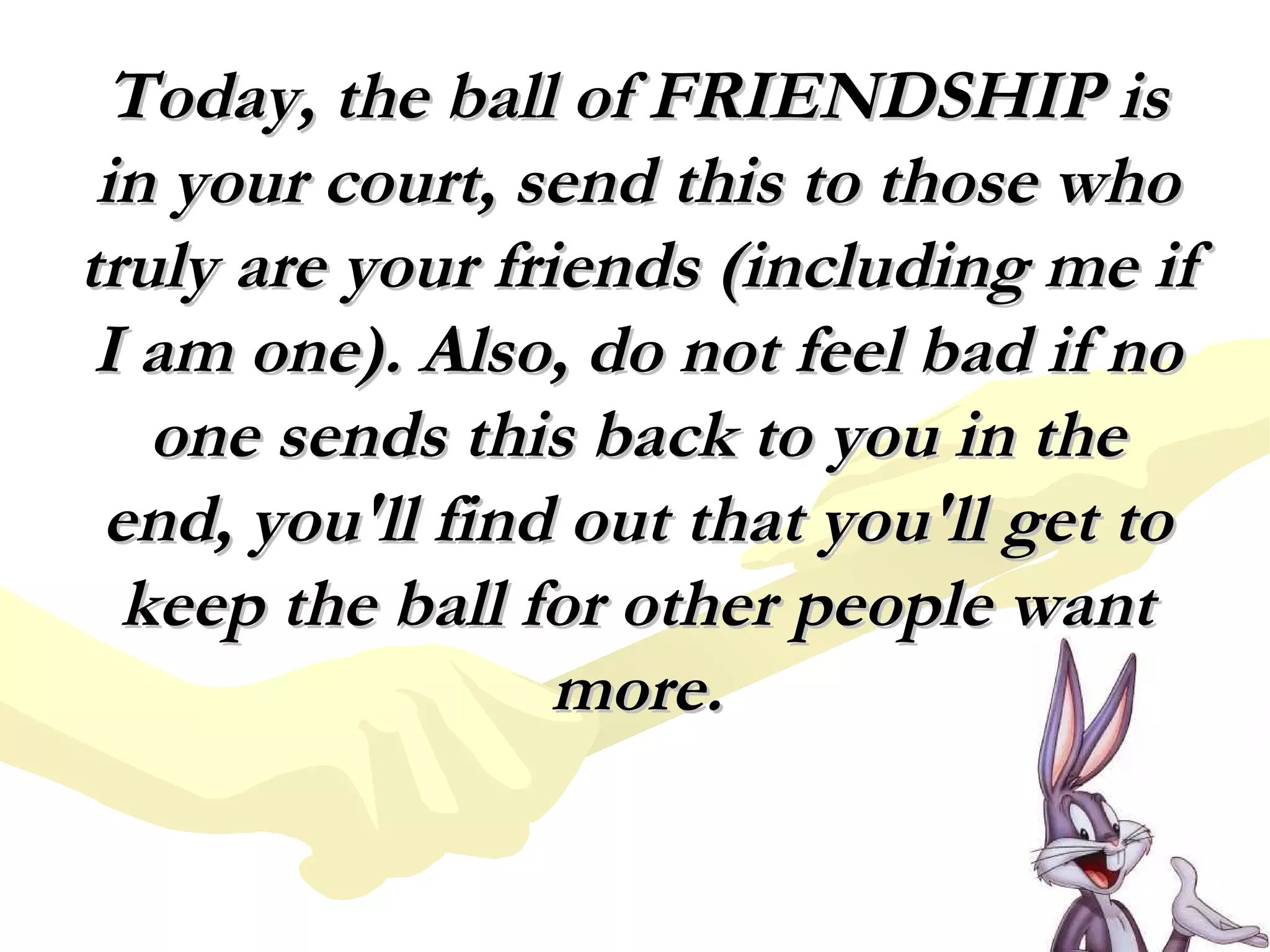 Today, the ball of FRIENDSHIP is in your court, send this to those who truly are your friends (including me if I am one). Also, do not feel bad if no one sends this back to you in the end, you'll find out that you'll get to keep the ball for other people want more. 