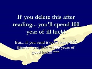 If you delete this after reading... you'll spend 100 year of ill luck! But... if you send it to (at least) 1002 friends... you'll have 1003 years of good luck!!! ***   