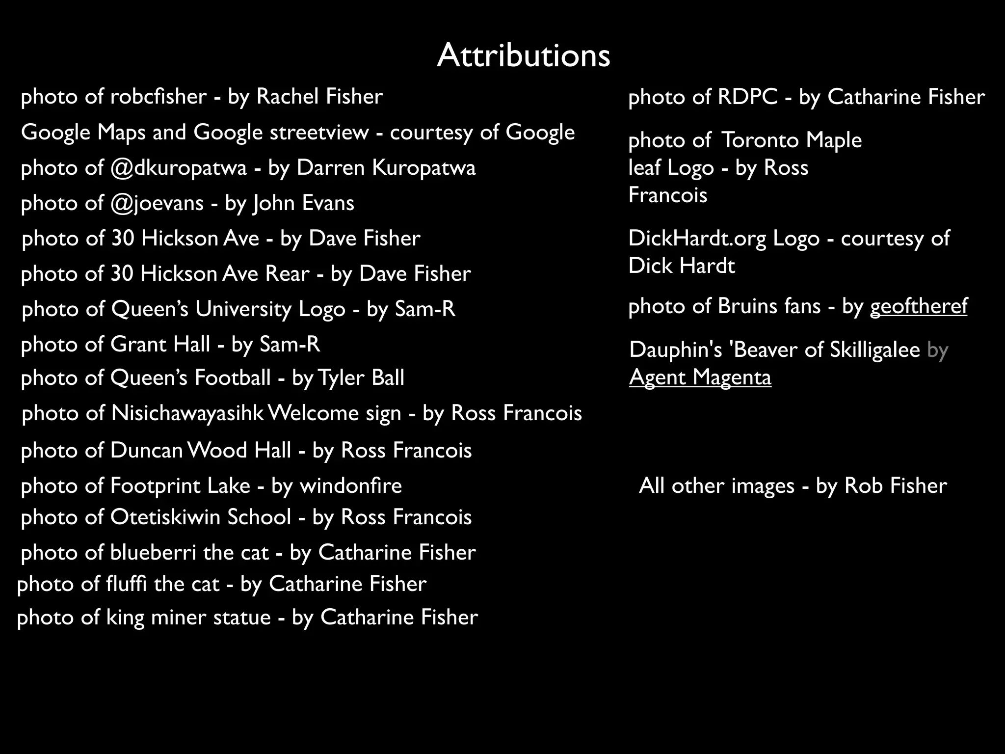 Attributions
photo of robcﬁsher - by Rachel Fisher                      photo of RDPC - by Catharine Fisher
Google Maps and Google streetview - courtesy of Google     photo of Toronto Maple
photo of @dkuropatwa - by Darren Kuropatwa                 leaf Logo - by Ross
photo of @joevans - by John Evans                          Francois
photo of 30 Hickson Ave - by Dave Fisher                   DickHardt.org Logo - courtesy of
photo of 30 Hickson Ave Rear - by Dave Fisher              Dick Hardt
photo of Queen’s University Logo - by Sam-R                photo of Bruins fans - by geoftheref
photo of Grant Hall - by Sam-R                             Dauphin's 'Beaver of Skilligalee by
photo of Queen’s Football - by Tyler Ball                  Agent Magenta
photo of Nisichawayasihk Welcome sign - by Ross Francois
photo of Duncan Wood Hall - by Ross Francois
photo of Footprint Lake - by windonﬁre                      All other images - by Rob Fisher
photo of Otetiskiwin School - by Ross Francois
photo of blueberri the cat - by Catharine Fisher
photo of ﬂufﬁ the cat - by Catharine Fisher
photo of king miner statue - by Catharine Fisher
 