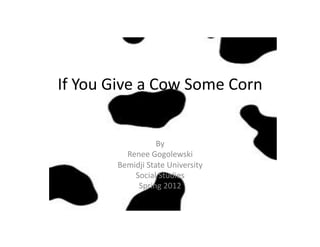 If	
  You	
  Give	
  a	
  Cow	
  Some	
  Corn	
  


                            By	
  
                Renee	
  Gogolewski	
  
              Bemidji	
  State	
  University	
  
                  Social	
  Studies	
  
                   Spring	
  2012	
  
 
