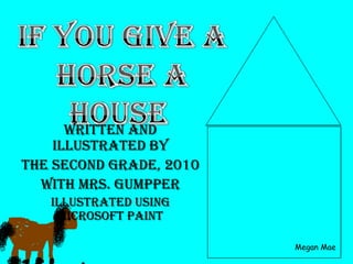 If You Give a Horse a House Written and Illustrated by  The Second Grade, 2010 with Mrs. Gumpper Illustrated using Microsoft Paint Megan Mae 