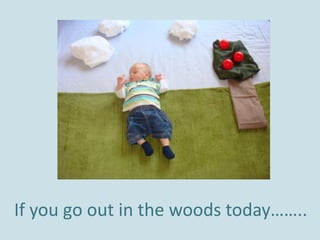 If you go out in the woods today…….. 