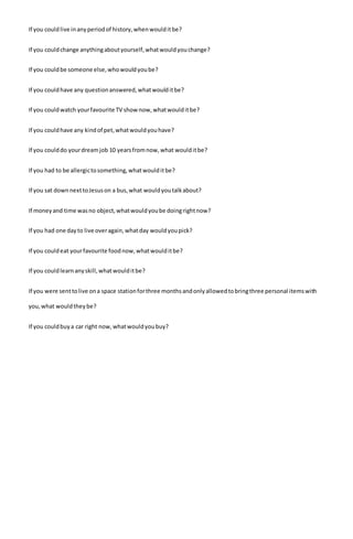 If you couldlive inanyperiodof history,whenwoulditbe?
If you couldchange anythingaboutyourself,whatwouldyouchange?
If you couldbe someone else,whowouldyoube?
If you couldhave any questionanswered,whatwoulditbe?
If you couldwatch yourfavourite TV shownow,whatwoulditbe?
If you couldhave any kindof pet,whatwouldyouhave?
If you coulddo yourdreamjob 10 yearsfromnow,what woulditbe?
If you had to be allergictosomething,whatwoulditbe?
If you sat downnexttoJesuson a bus,what wouldyoutalkabout?
If moneyand time wasno object,whatwouldyoube doingrightnow?
If you had one dayto live overagain,whatday wouldyoupick?
If you couldeat yourfavourite foodnow,whatwoulditbe?
If you couldlearnanyskill,whatwoulditbe?
If you were senttolive ona space stationforthree monthsandonlyallowedtobringthree personal itemswith
you,what wouldtheybe?
If you couldbuya car right now,whatwouldyoubuy?
 