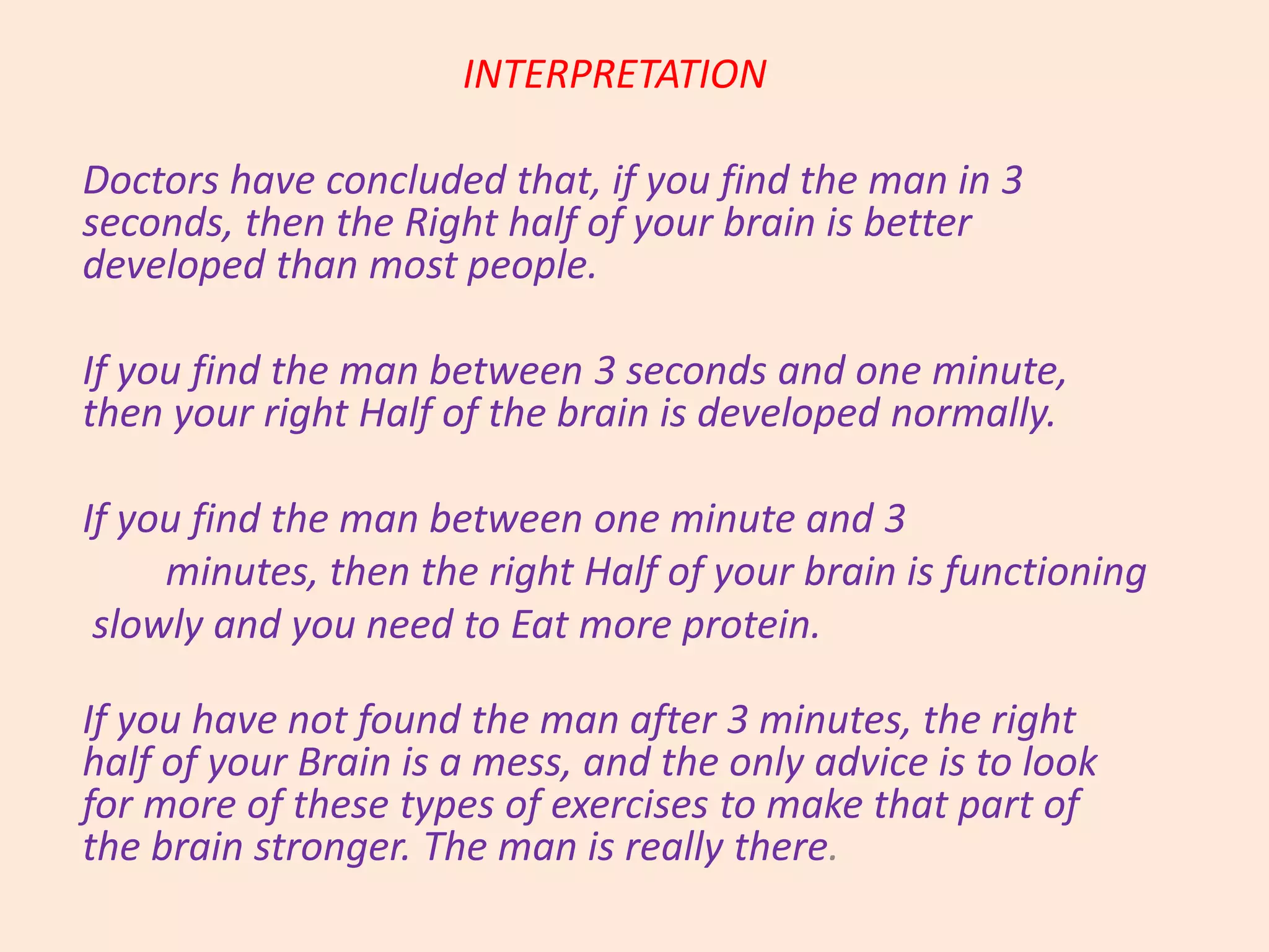 INTERPRETATION
Doctors have concluded that, if you find the man in 3
seconds, then the Right half of your brain is better
developed than most people.
If you find the man between 3 seconds and one minute,
then your right Half of the brain is developed normally.
If you find the man between one minute and 3
minutes, then the right Half of your brain is functioning
slowly and you need to Eat more protein.
If you have not found the man after 3 minutes, the right
half of your Brain is a mess, and the only advice is to look
for more of these types of exercises to make that part of
the brain stronger. The man is really there.
 