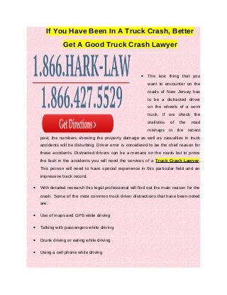 If You Have Been In A Truck Crash, Better
                Get A Good Truck Crash Lawyer



                                                         •   The last thing that you
                                                             want to encounter on the
                                                             roads of New Jersey has
                                                             to be a distracted driver
                                                             on the wheels of a semi
                                                             truck. If we check the
                                                             statistics   of    the    road
                                                             mishaps      in   the    recent
    past, the numbers showing the property damage as well as casualties in truck
    accidents will be disturbing. Driver error is considered to be the chief reason for
    these accidents. Distracted drivers can be a menace on the roads but to prove
    the fault in the accidents you will need the services of a Truck Crash Lawyer.
    This person will need to have special experience in this particular field and an
    impressive track record.

•   With detailed research this legal professional will find out the main reason for the
    crash. Some of the most common truck driver distractions that have been noted
    are:

•   Use of maps and GPS while driving

•   Talking with passengers while driving

•   Drunk driving or eating while driving

•   Using a cell phone while driving
 