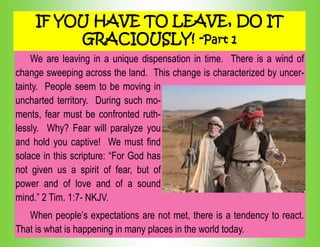 IF YOU HAVE TO LEAVE, DO IT
GRACIOUSLY! -Part 1
We are leaving in a unique dispensation in time. There is a wind of
change sweeping across the land. This change is characterized by uncer-
tainty. People seem to be moving in
uncharted territory. During such mo-
ments, fear must be confronted ruth-
lessly. Why? Fear will paralyze you
and hold you captive! We must find
solace in this scripture: “For God has
not given us a spirit of fear, but of
power and of love and of a sound
mind.” 2 Tim. 1:7- NKJV.
When people‟s expectations are not met, there is a tendency to react.
That is what is happening in many places in the world today.
 