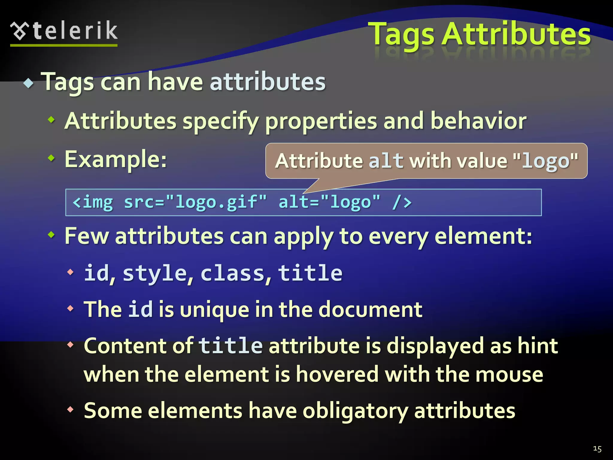 Tags Attributes
 Tags can have attributes
 Attributes specify properties and behavior
 Example:
 Few attributes can apply to every element:
 id, style, class, title
 The id is unique in the document
 Content of title attribute is displayed as hint
when the element is hovered with the mouse
 Some elements have obligatory attributes
15
<img src="logo.gif" alt="logo" />
Attribute alt with value "logo"
 
