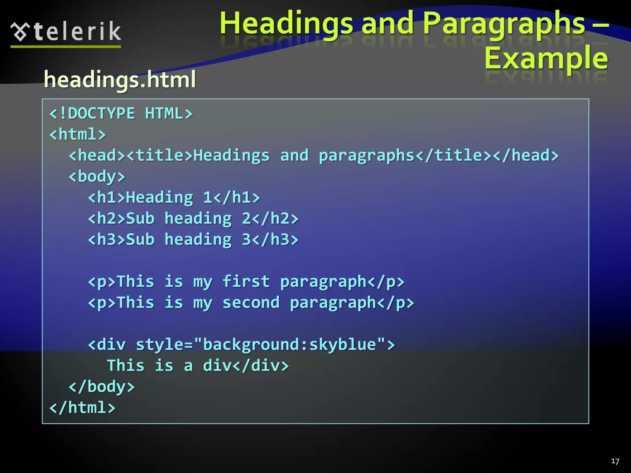 Headings and Paragraphs –
Example
17
<!DOCTYPE HTML>
<html>
<head><title>Headings and paragraphs</title></head>
<body>
<h1>Heading 1</h1>
<h2>Sub heading 2</h2>
<h3>Sub heading 3</h3>
<p>This is my first paragraph</p>
<p>This is my second paragraph</p>
<div style="background:skyblue">
This is a div</div>
</body>
</html>
headings.html
 