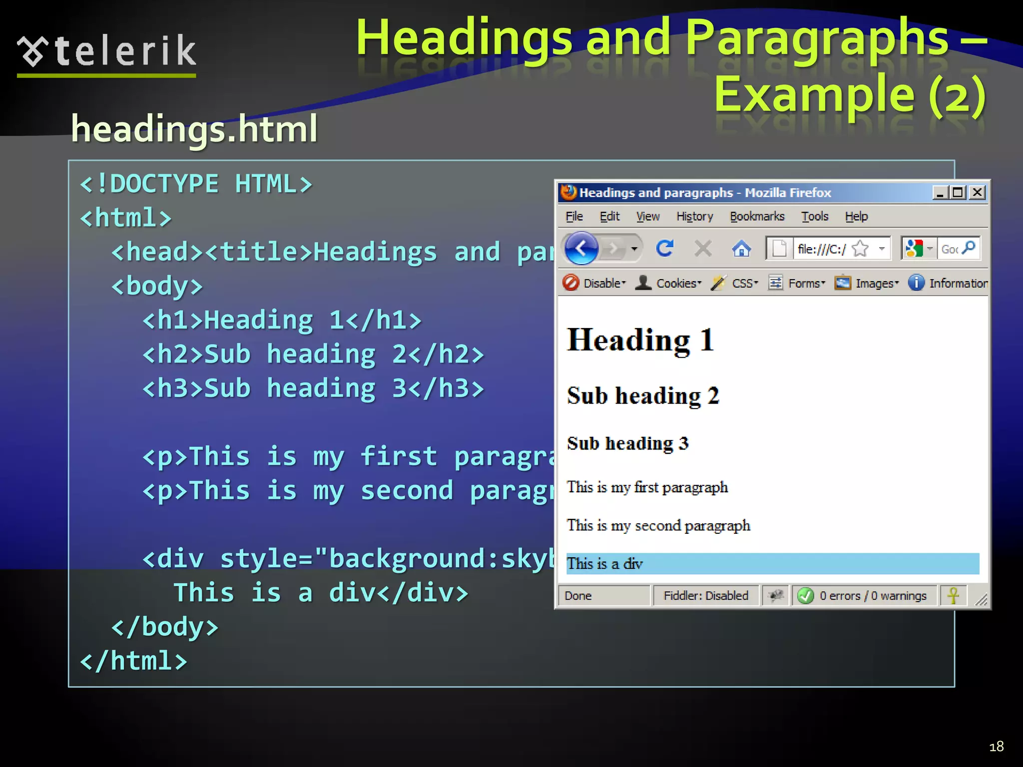 <!DOCTYPE HTML>
<html>
<head><title>Headings and paragraphs</title></head>
<body>
<h1>Heading 1</h1>
<h2>Sub heading 2</h2>
<h3>Sub heading 3</h3>
<p>This is my first paragraph</p>
<p>This is my second paragraph</p>
<div style="background:skyblue">
This is a div</div>
</body>
</html>
Headings and Paragraphs –
Example (2)
18
headings.html
 