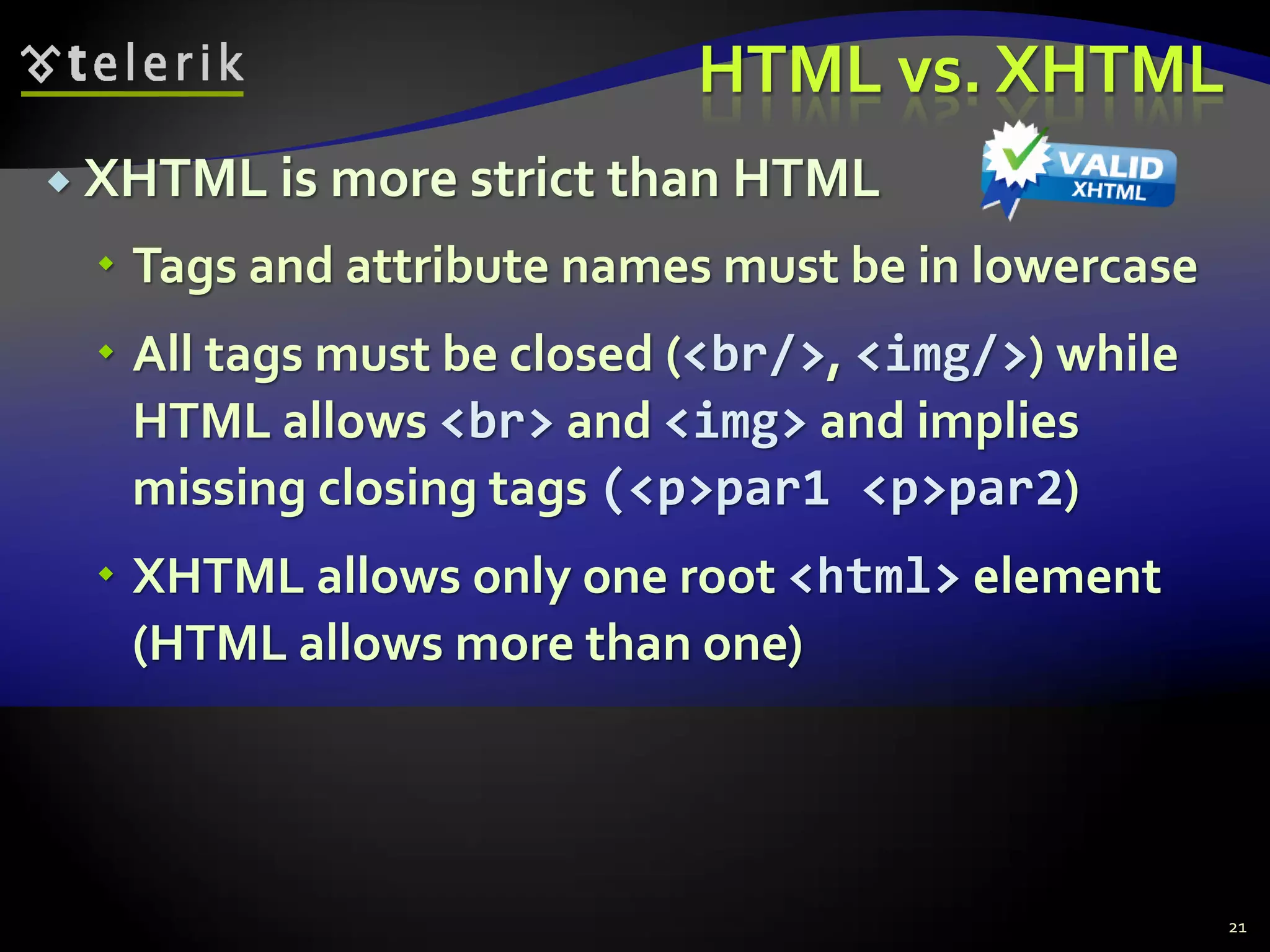 HTML vs. XHTML
 XHTML is more strict than HTML
 Tags and attribute names must be in lowercase
 All tags must be closed (<br/>, <img/>) while
HTML allows <br> and <img> and implies
missing closing tags (<p>par1 <p>par2)
 XHTML allows only one root <html> element
(HTML allows more than one)
21
 