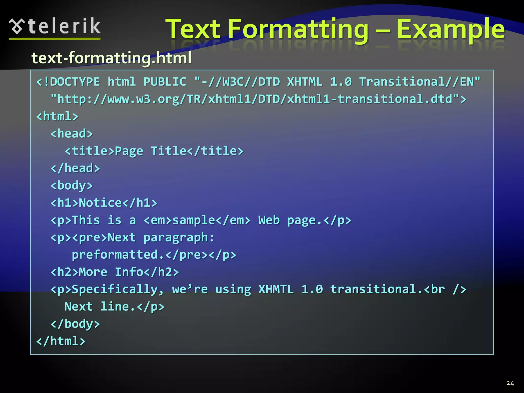 Text Formatting – Example
24
<!DOCTYPE html PUBLIC "-//W3C//DTD XHTML 1.0 Transitional//EN"
"http://www.w3.org/TR/xhtml1/DTD/xhtml1-transitional.dtd">
<html>
<head>
<title>Page Title</title>
</head>
<body>
<h1>Notice</h1>
<p>This is a <em>sample</em> Web page.</p>
<p><pre>Next paragraph:
preformatted.</pre></p>
<h2>More Info</h2>
<p>Specifically, we’re using XHMTL 1.0 transitional.<br />
Next line.</p>
</body>
</html>
text-formatting.html
 
