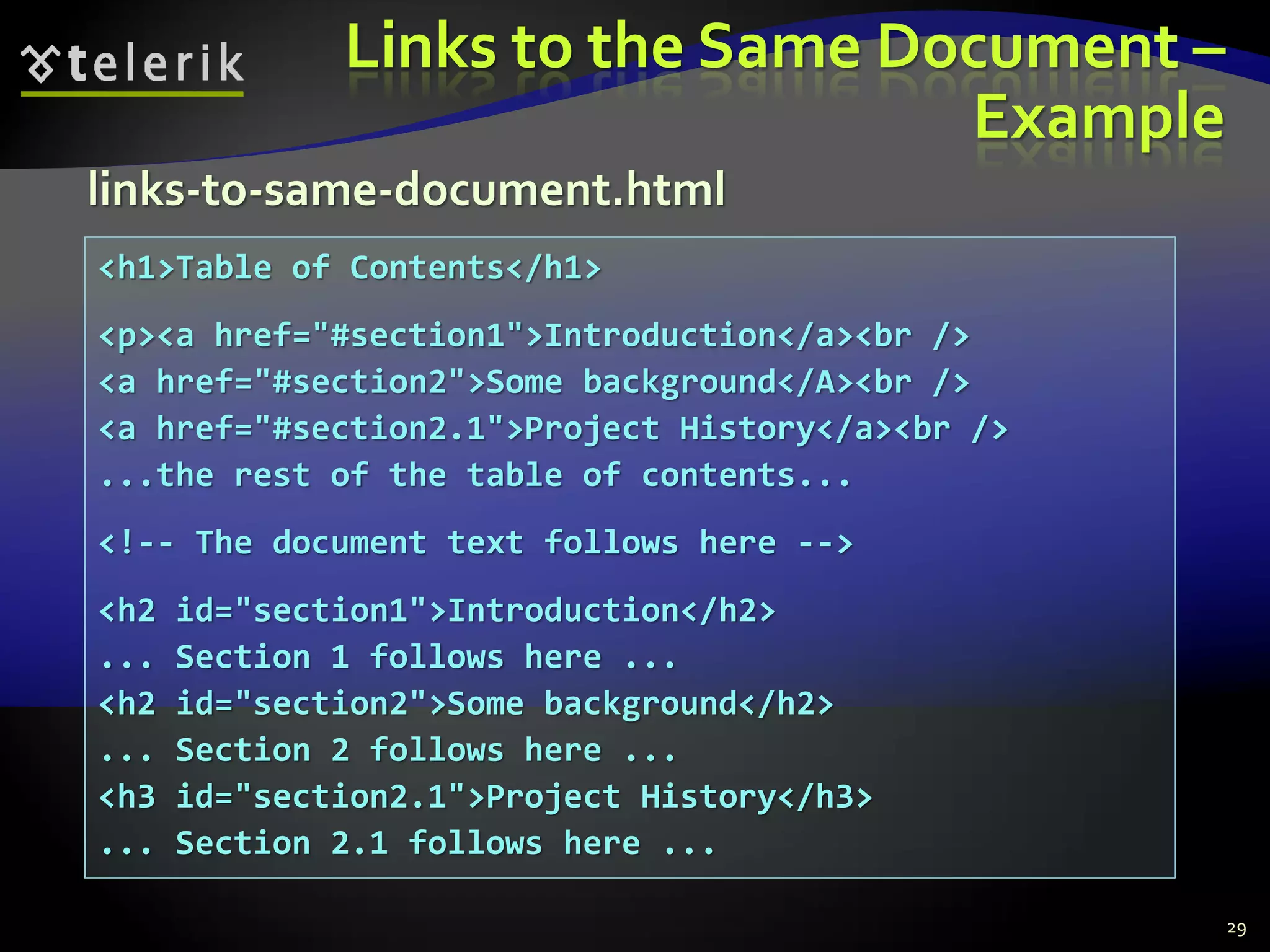 Links to the Same Document –
Example
29
<h1>Table of Contents</h1>
<p><a href="#section1">Introduction</a><br />
<a href="#section2">Some background</A><br />
<a href="#section2.1">Project History</a><br />
...the rest of the table of contents...
<!-- The document text follows here -->
<h2 id="section1">Introduction</h2>
... Section 1 follows here ...
<h2 id="section2">Some background</h2>
... Section 2 follows here ...
<h3 id="section2.1">Project History</h3>
... Section 2.1 follows here ...
links-to-same-document.html
 