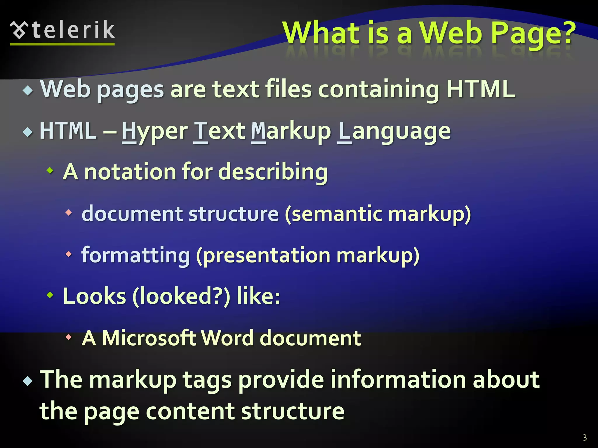 What is a Web Page?
 Web pages are text files containing HTML
 HTML – Hyper Text Markup Language
 A notation for describing
 document structure (semantic markup)
 formatting (presentation markup)
 Looks (looked?) like:
 A Microsoft Word document
 The markup tags provide information about
the page content structure
3
 