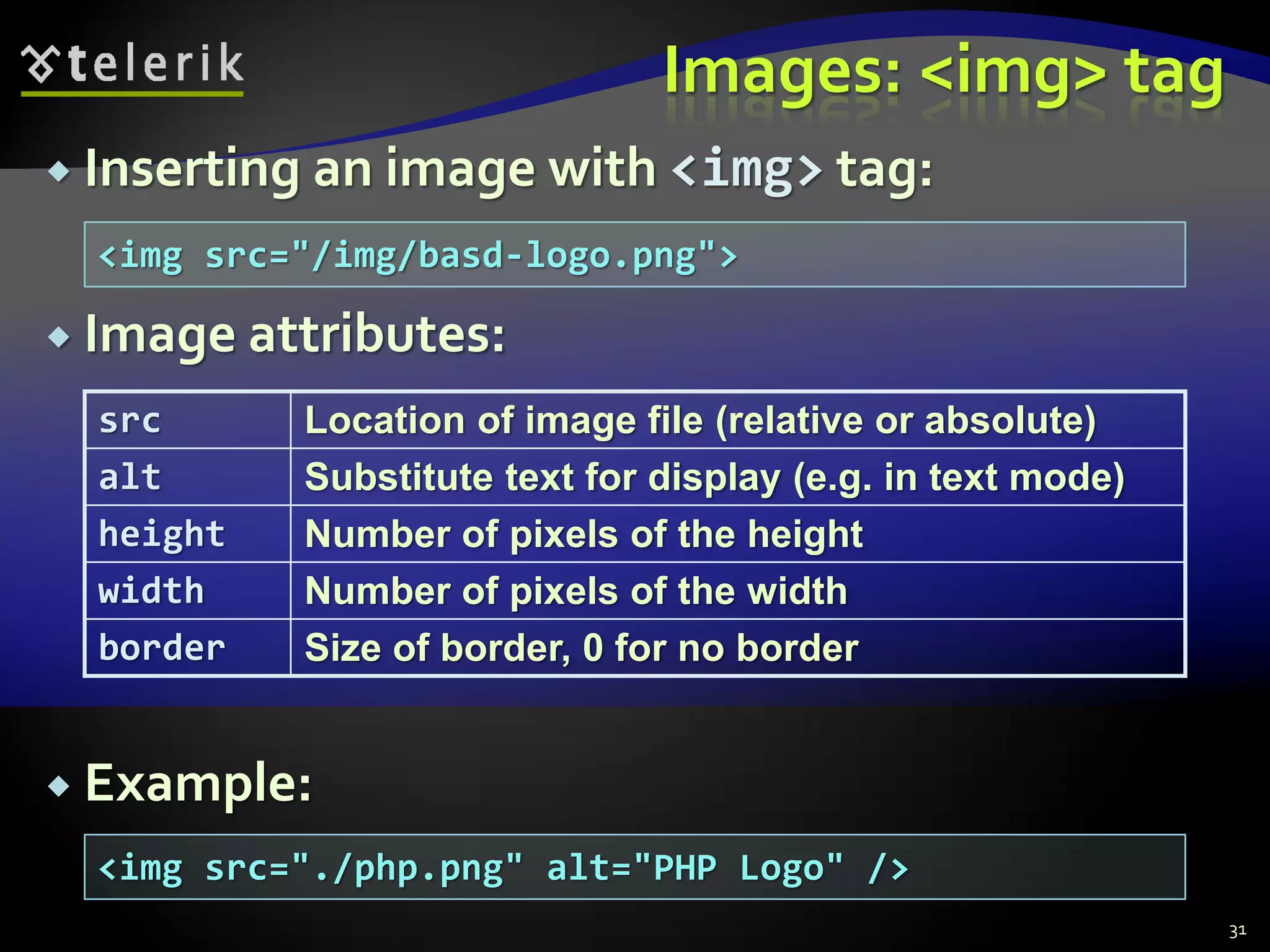  Inserting an image with <img> tag:
 Image attributes:
 Example:
Images: <img> tag
src Location of image file (relative or absolute)
alt Substitute text for display (e.g. in text mode)
height Number of pixels of the height
width Number of pixels of the width
border Size of border, 0 for no border
<img src="/img/basd-logo.png">
<img src="./php.png" alt="PHP Logo" />
31
 