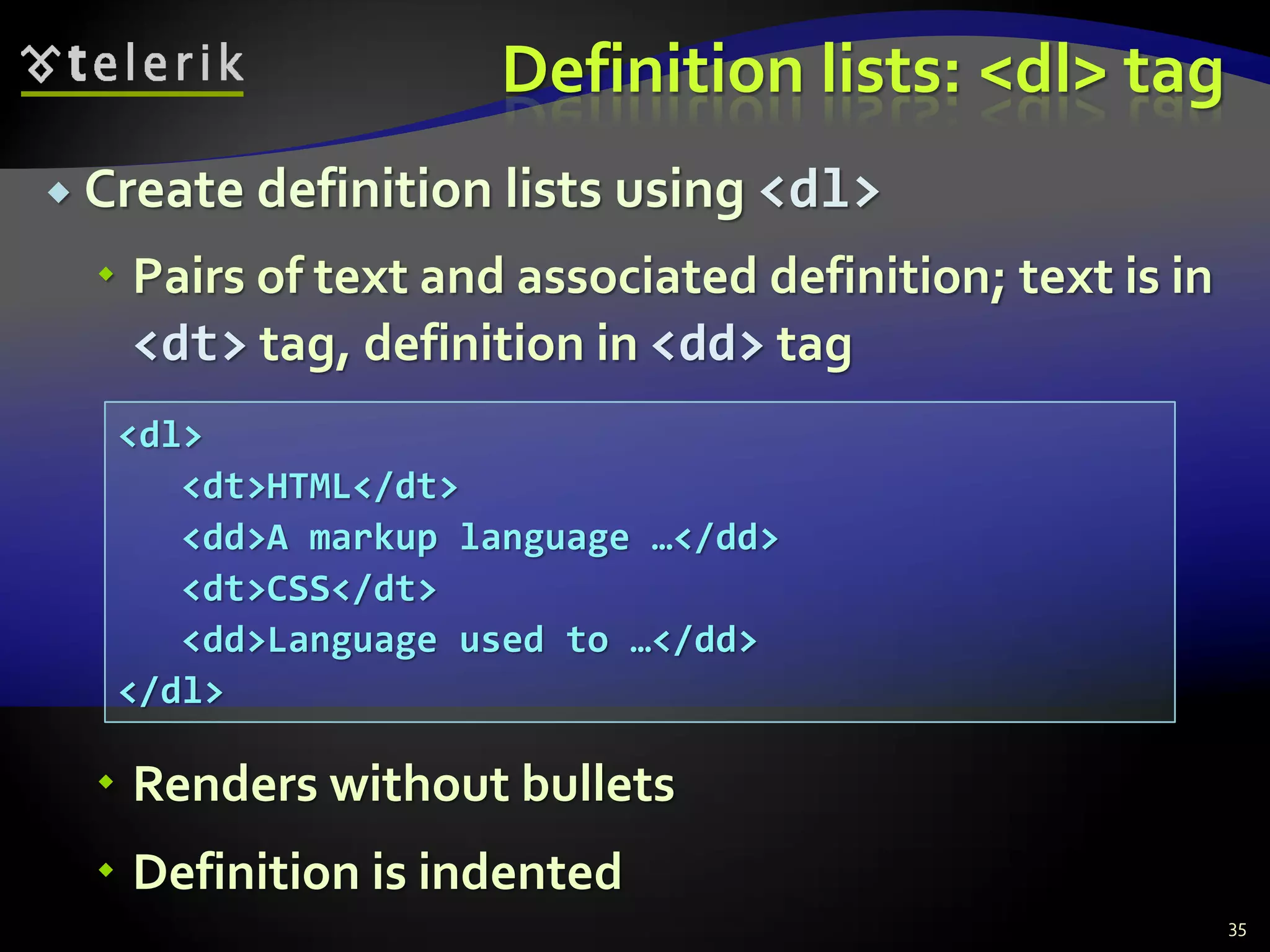 Definition lists: <dl> tag
 Create definition lists using <dl>
 Pairs of text and associated definition; text is in
<dt> tag, definition in <dd> tag
 Renders without bullets
 Definition is indented
35
<dl>
<dt>HTML</dt>
<dd>A markup language …</dd>
<dt>CSS</dt>
<dd>Language used to …</dd>
</dl>
 