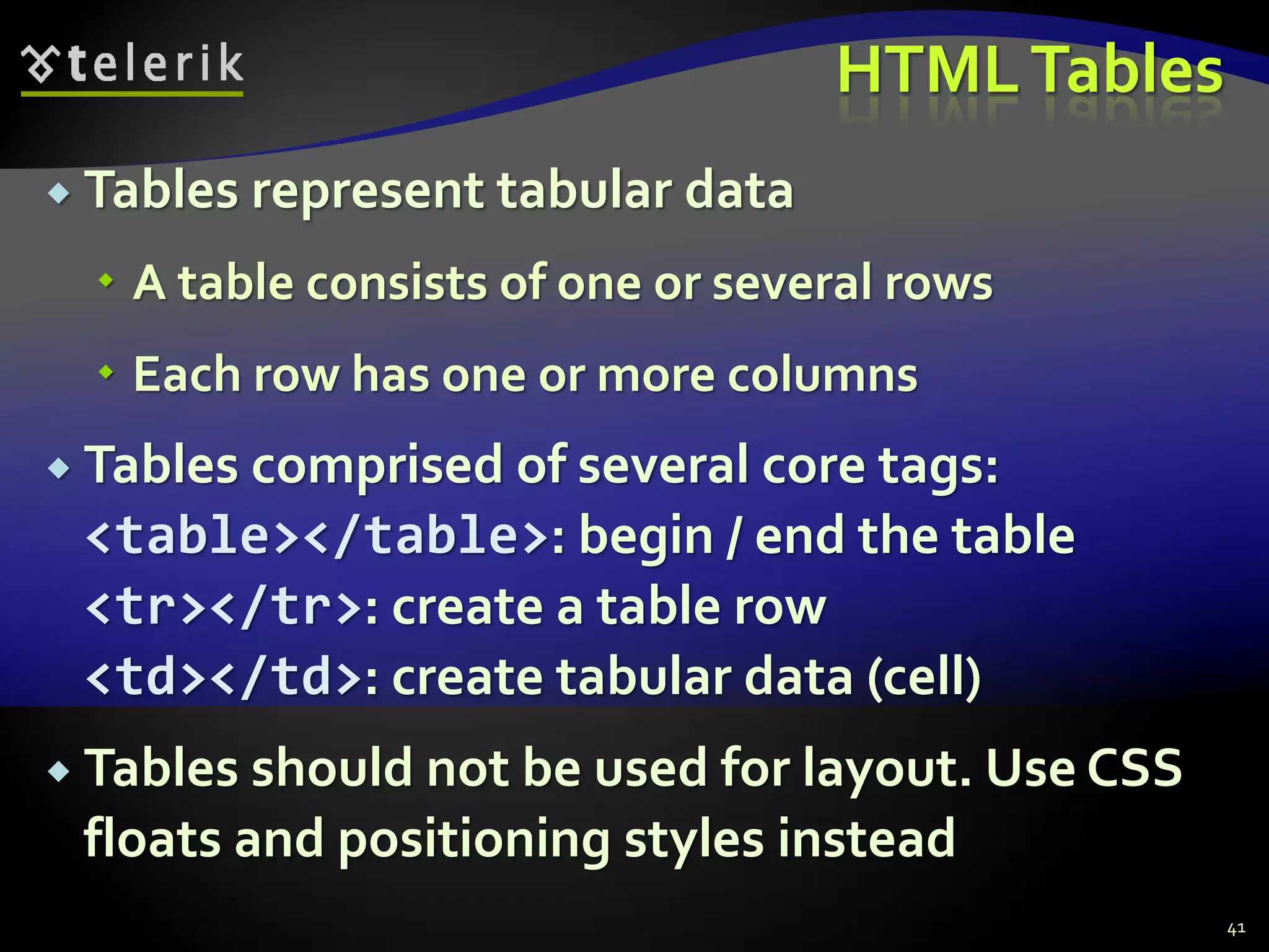 HTMLTables
 Tables represent tabular data
 A table consists of one or several rows
 Each row has one or more columns
 Tables comprised of several core tags:
<table></table>: begin / end the table
<tr></tr>: create a table row
<td></td>: create tabular data (cell)
 Tables should not be used for layout. Use CSS
floats and positioning styles instead
41
 