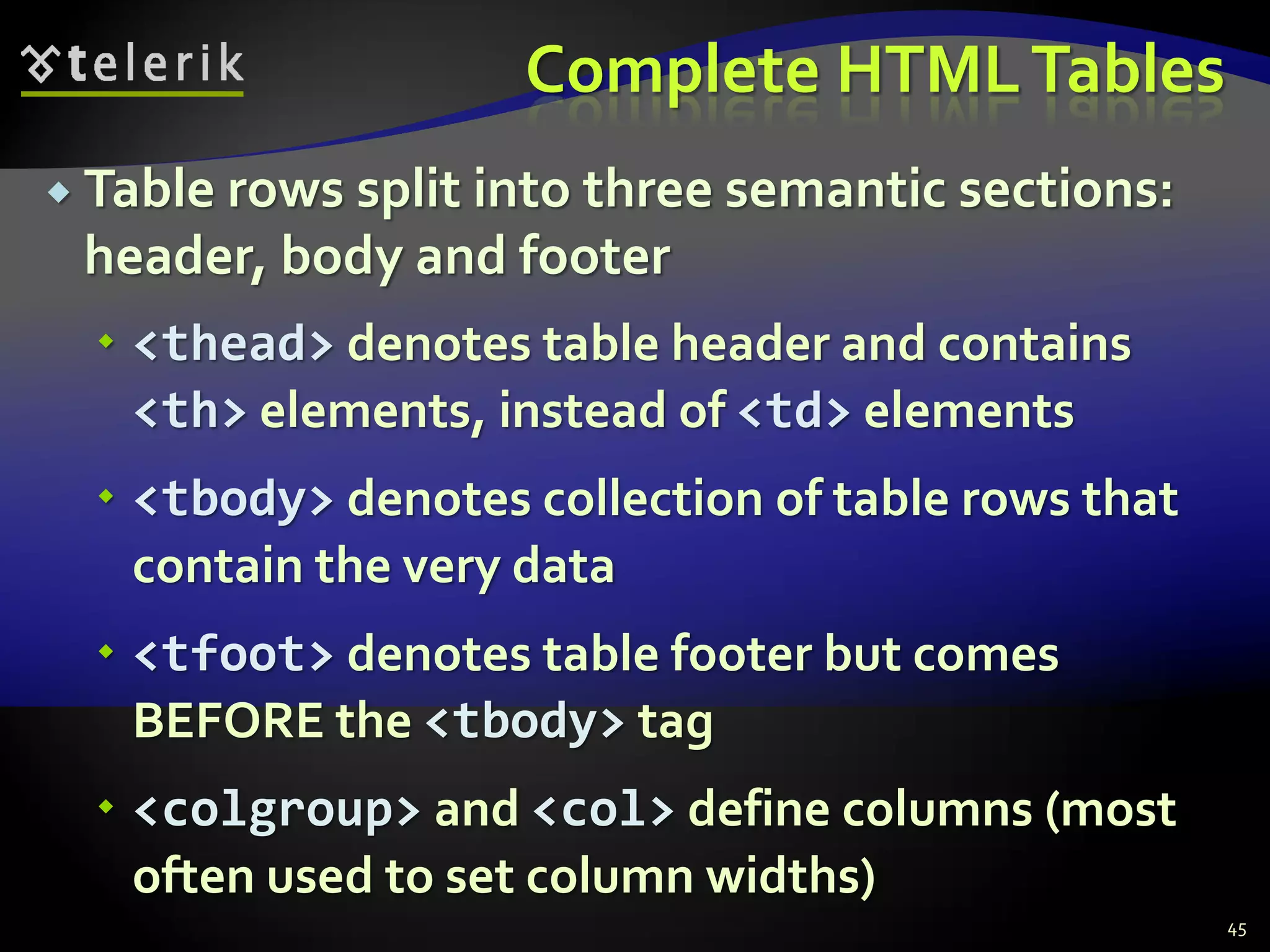 Complete HTMLTables
 Table rows split into three semantic sections:
header, body and footer
 <thead> denotes table header and contains
<th> elements, instead of <td> elements
 <tbody> denotes collection of table rows that
contain the very data
 <tfoot> denotes table footer but comes
BEFORE the <tbody> tag
 <colgroup> and <col> define columns (most
often used to set column widths)
45
 