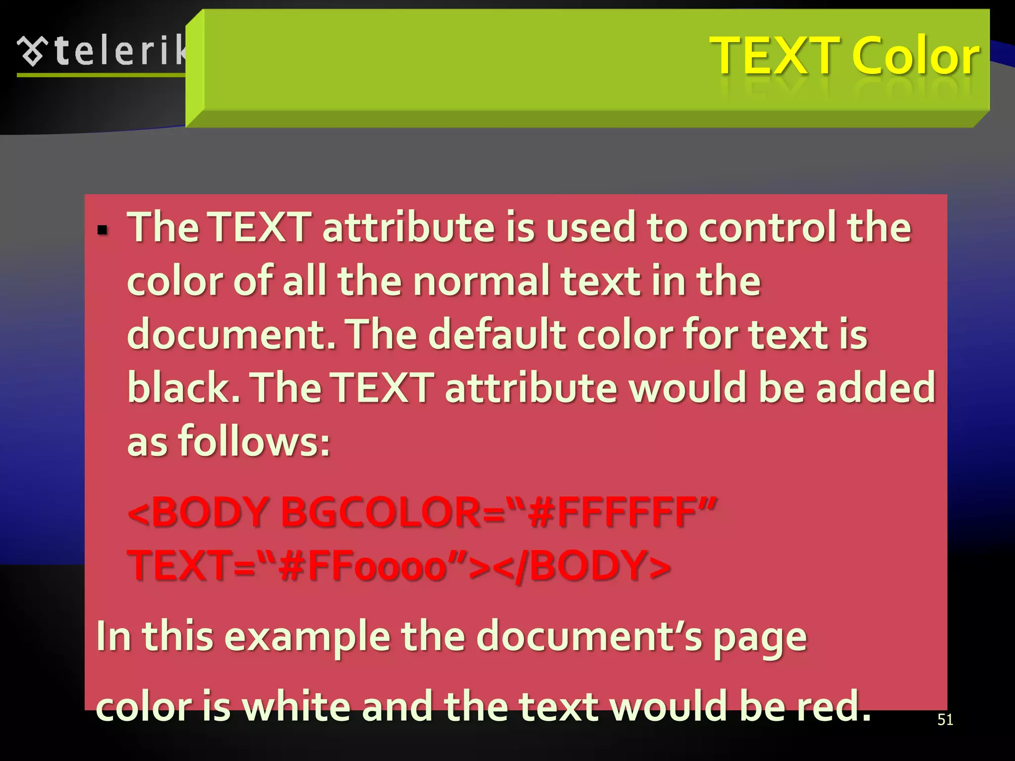 51
TEXT Color
 TheTEXT attribute is used to control the
color of all the normal text in the
document.The default color for text is
black.TheTEXT attribute would be added
as follows:
<BODY BGCOLOR=“#FFFFFF”
TEXT=“#FF0000”></BODY>
In this example the document’s page
color is white and the text would be red.
 