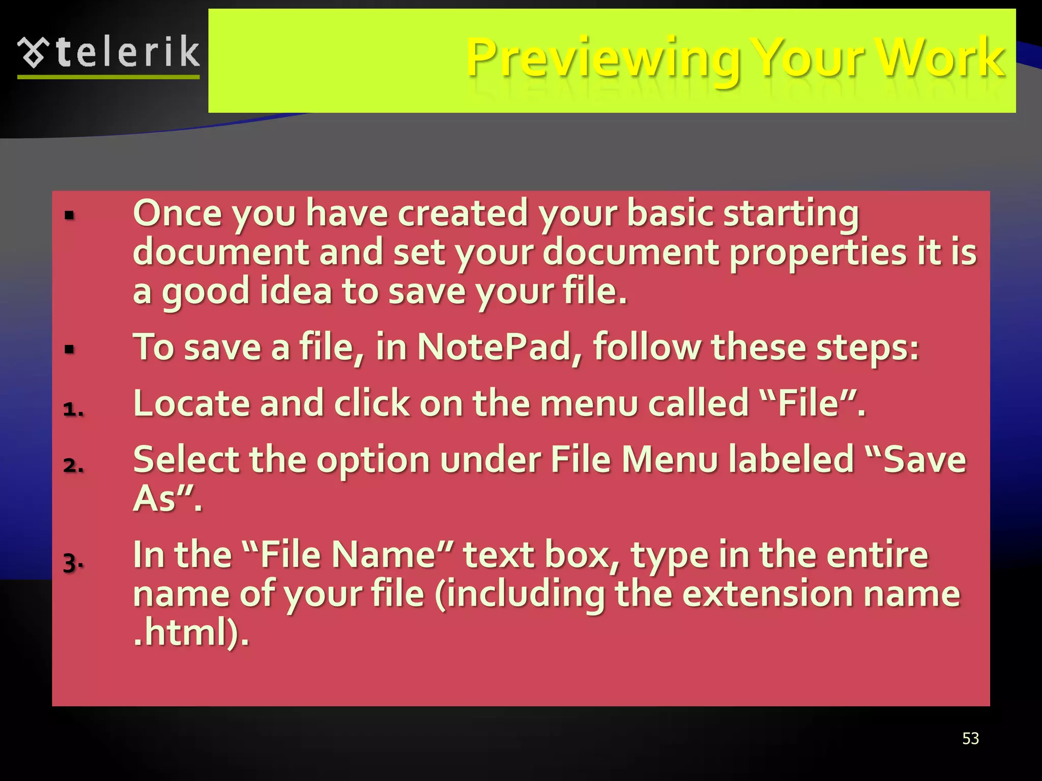 53
PreviewingYour Work
 Once you have created your basic starting
document and set your document properties it is
a good idea to save your file.
 To save a file, in NotePad, follow these steps:
1. Locate and click on the menu called “File”.
2. Select the option under File Menu labeled “Save
As”.
3. In the “File Name” text box, type in the entire
name of your file (including the extension name
.html).
 