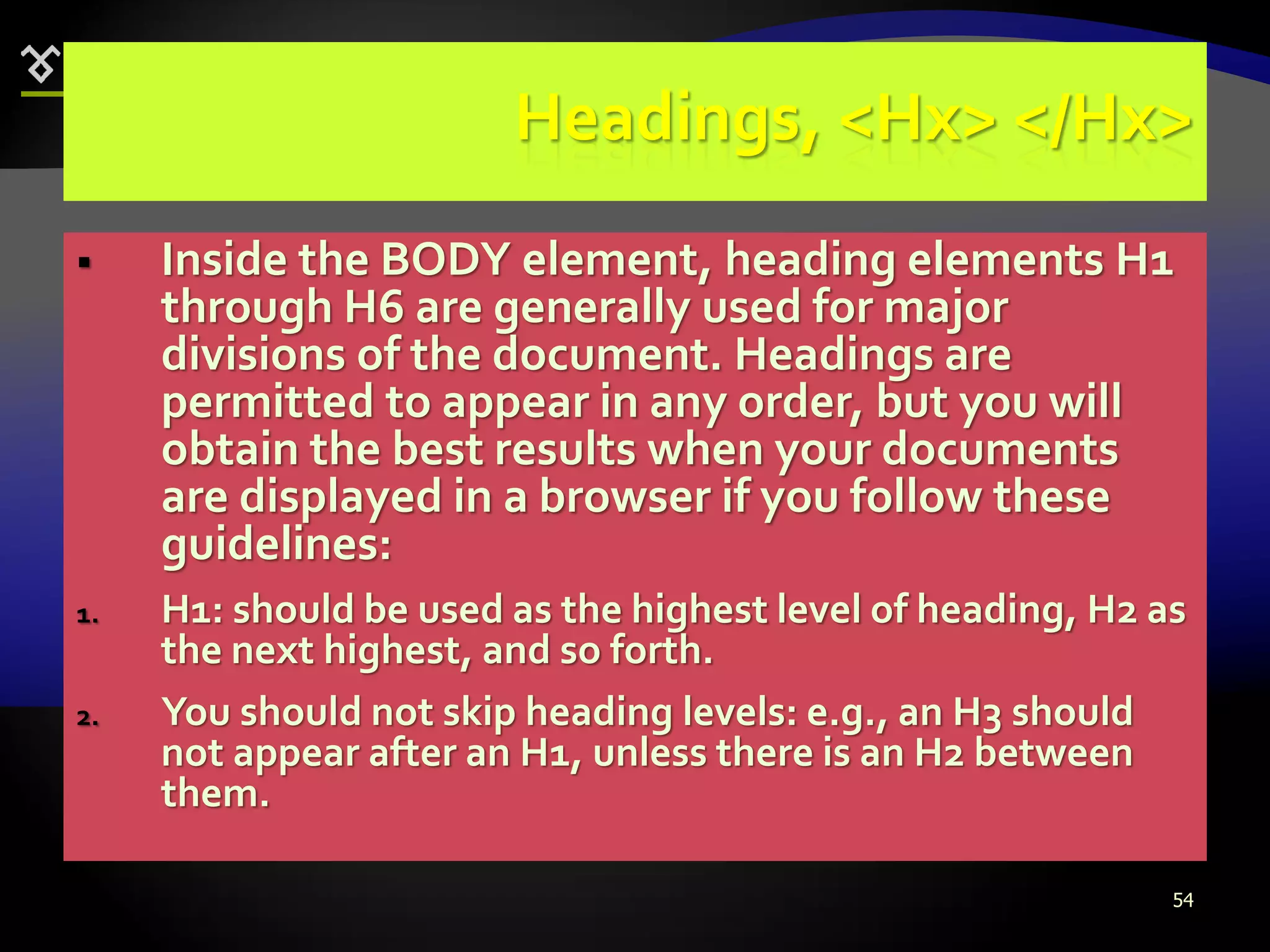 54
Headings, <Hx> </Hx>
 Inside the BODY element, heading elements H1
through H6 are generally used for major
divisions of the document. Headings are
permitted to appear in any order, but you will
obtain the best results when your documents
are displayed in a browser if you follow these
guidelines:
1. H1: should be used as the highest level of heading, H2 as
the next highest, and so forth.
2. You should not skip heading levels: e.g., an H3 should
not appear after an H1, unless there is an H2 between
them.
 