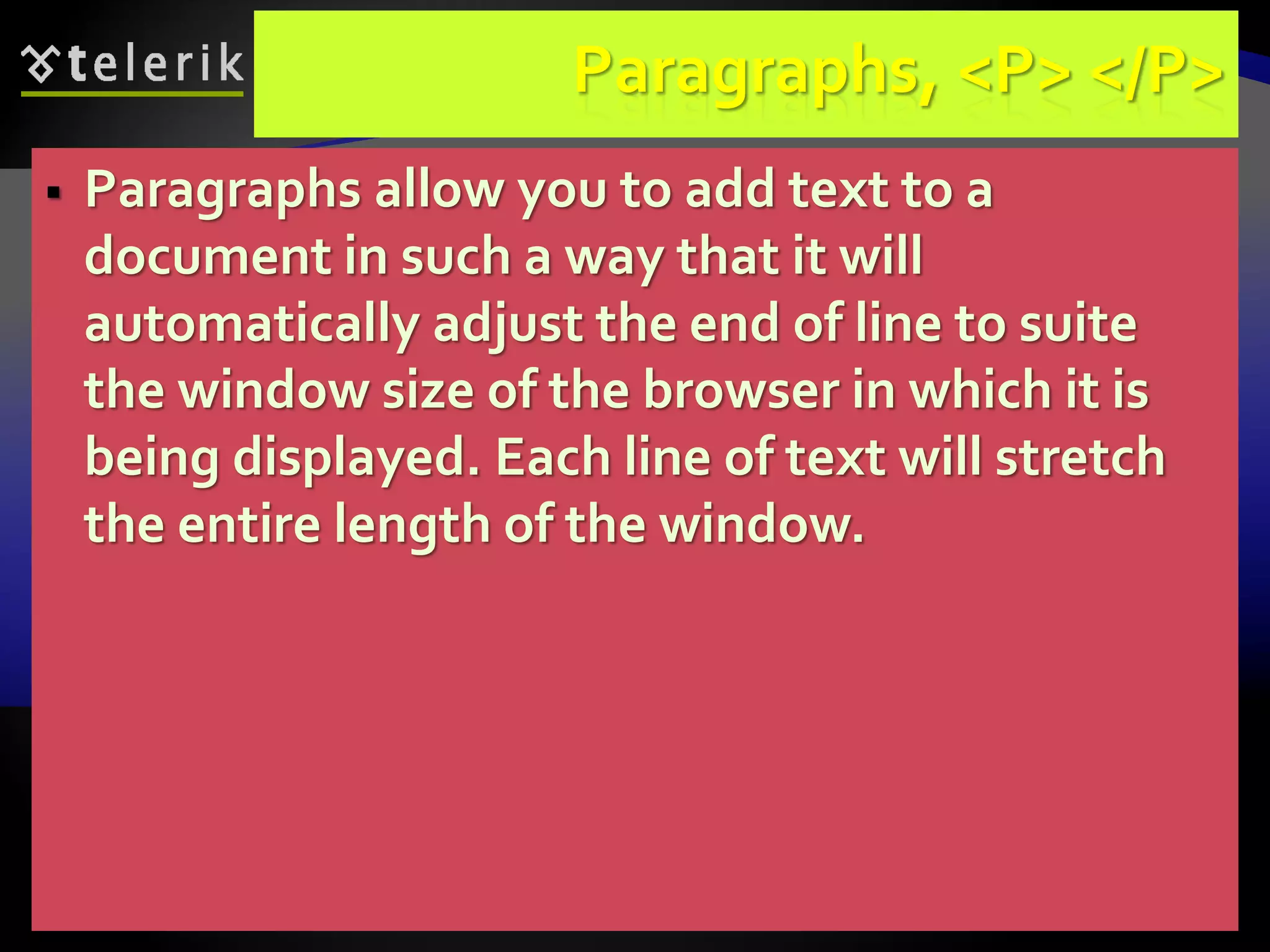 56
Paragraphs, <P> </P>
 Paragraphs allow you to add text to a
document in such a way that it will
automatically adjust the end of line to suite
the window size of the browser in which it is
being displayed. Each line of text will stretch
the entire length of the window.
 
