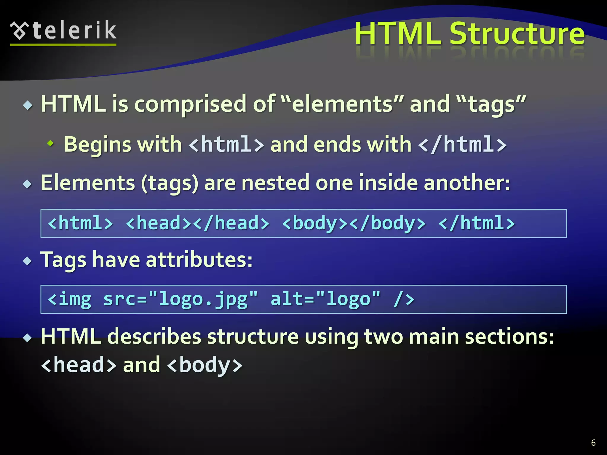HTML Structure
 HTML is comprised of “elements” and “tags”
 Begins with <html> and ends with </html>
 Elements (tags) are nested one inside another:
 Tags have attributes:
 HTML describes structure using two main sections:
<head> and <body>
6
<html> <head></head> <body></body> </html>
<img src="logo.jpg" alt="logo" />
 