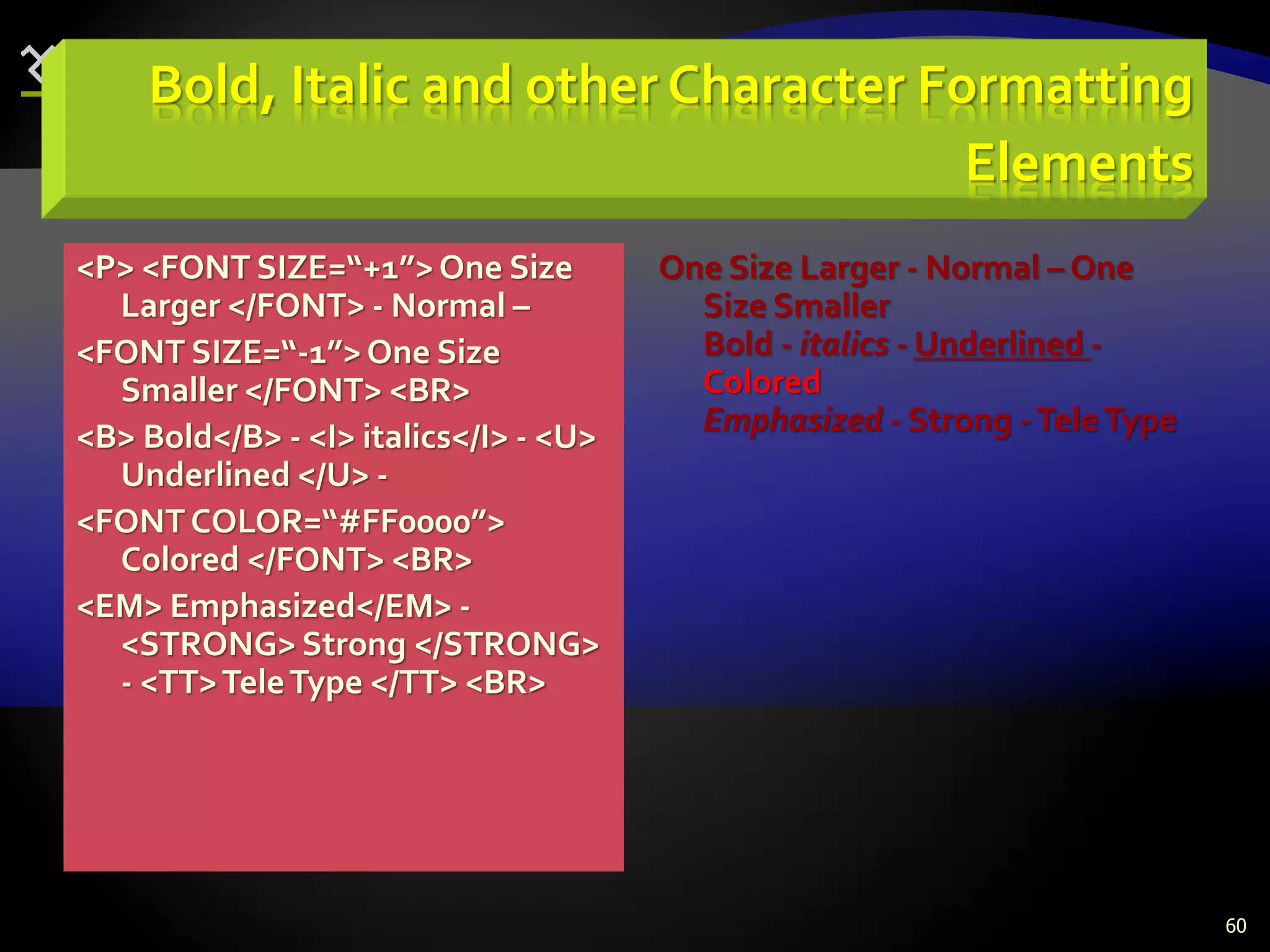 60
Bold, Italic and other Character Formatting
Elements
<P> <FONT SIZE=“+1”>One Size
Larger </FONT> - Normal –
<FONT SIZE=“-1”>One Size
Smaller </FONT> <BR>
<B> Bold</B> - <I> italics</I> - <U>
Underlined </U> -
<FONTCOLOR=“#FF0000”>
Colored </FONT> <BR>
<EM> Emphasized</EM> -
<STRONG> Strong </STRONG>
- <TT>TeleType </TT> <BR>
One Size Larger - Normal – One
Size Smaller
Bold - italics - Underlined -
Colored
Emphasized - Strong -TeleType
 