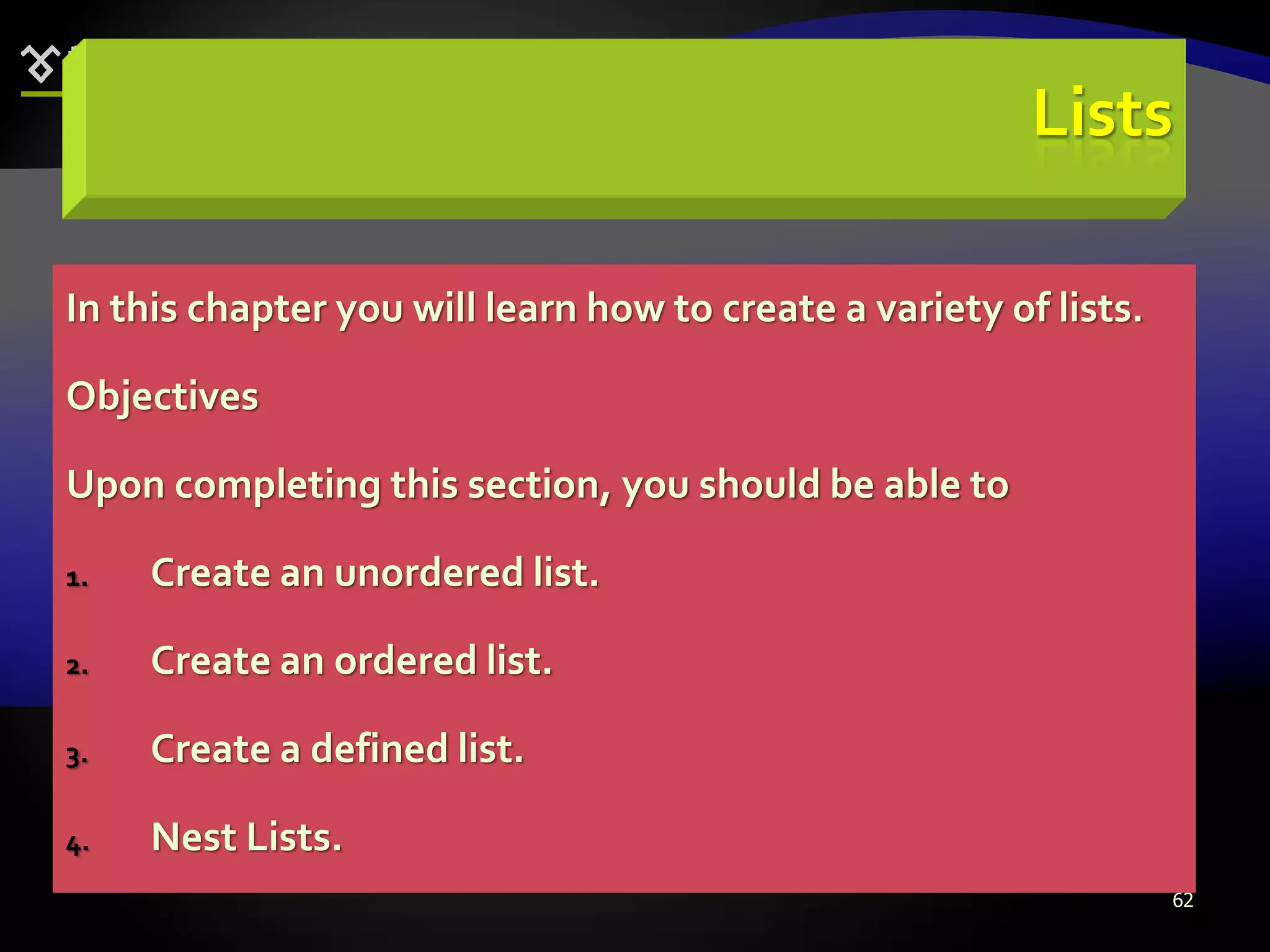 62
Lists
In this chapter you will learn how to create a variety of lists.
Objectives
Upon completing this section, you should be able to
1. Create an unordered list.
2. Create an ordered list.
3. Create a defined list.
4. Nest Lists.
 