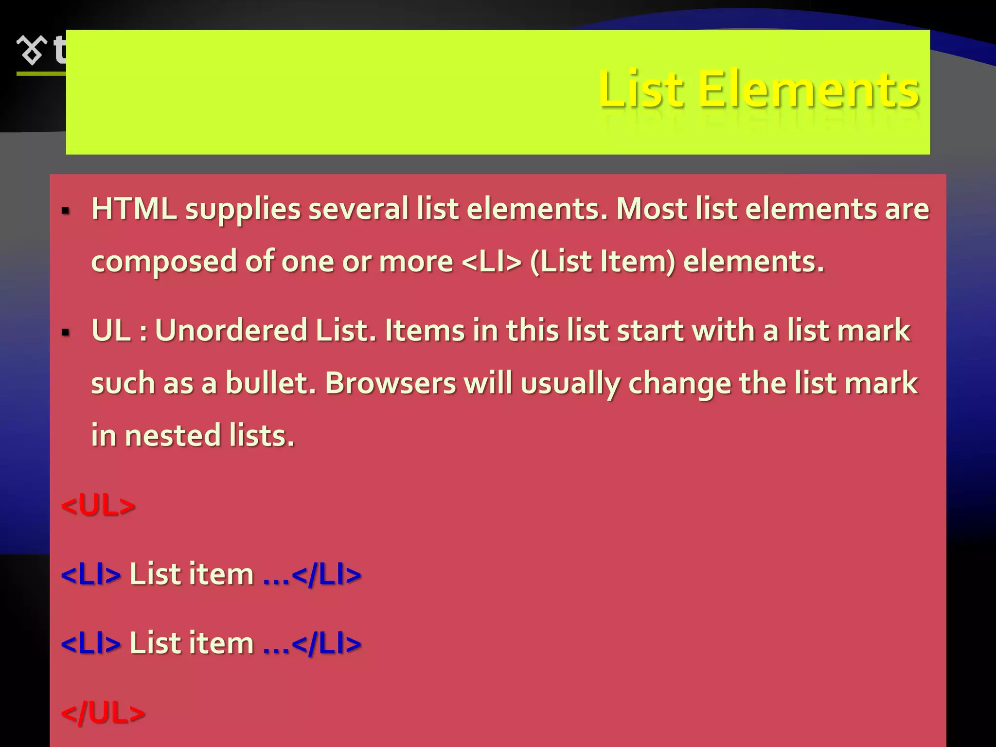 63
List Elements
 HTML supplies several list elements. Most list elements are
composed of one or more <LI> (List Item) elements.
 UL : Unordered List. Items in this list start with a list mark
such as a bullet. Browsers will usually change the list mark
in nested lists.
<UL>
<LI> List item …</LI>
<LI> List item …</LI>
</UL>
 