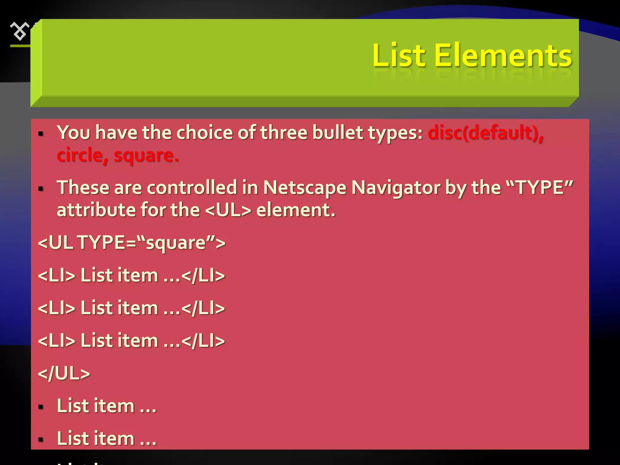 64
List Elements
 You have the choice of three bullet types: disc(default),
circle, square.
 These are controlled in Netscape Navigator by the “TYPE”
attribute for the <UL> element.
<ULTYPE=“square”>
<LI> List item …</LI>
<LI> List item …</LI>
<LI> List item …</LI>
</UL>
 List item …
 List item …
 