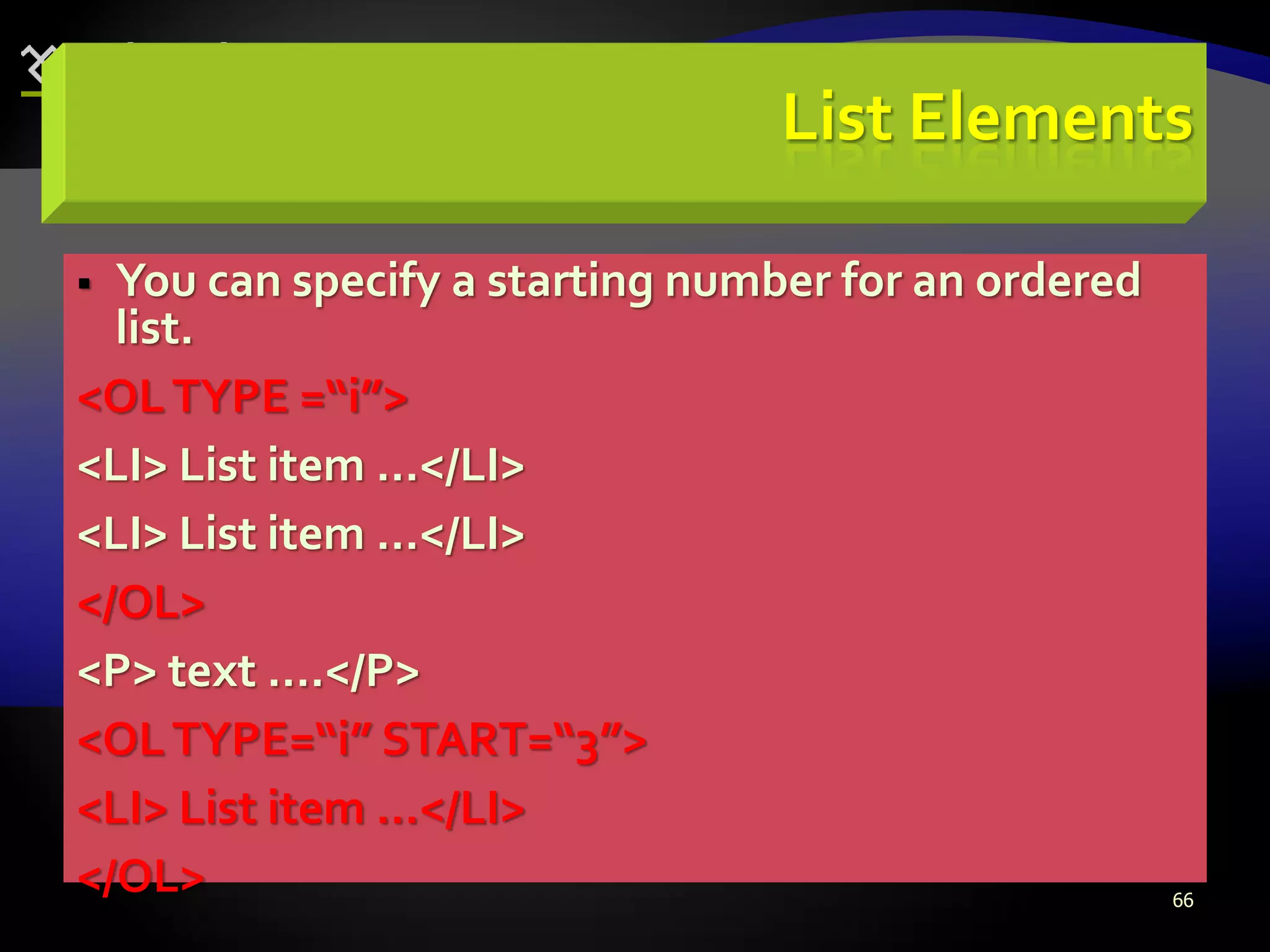66
List Elements
 You can specify a starting number for an ordered
list.
<OLTYPE =“i”>
<LI> List item …</LI>
<LI> List item …</LI>
</OL>
<P> text ….</P>
<OLTYPE=“i” START=“3”>
<LI> List item …</LI>
</OL>
 