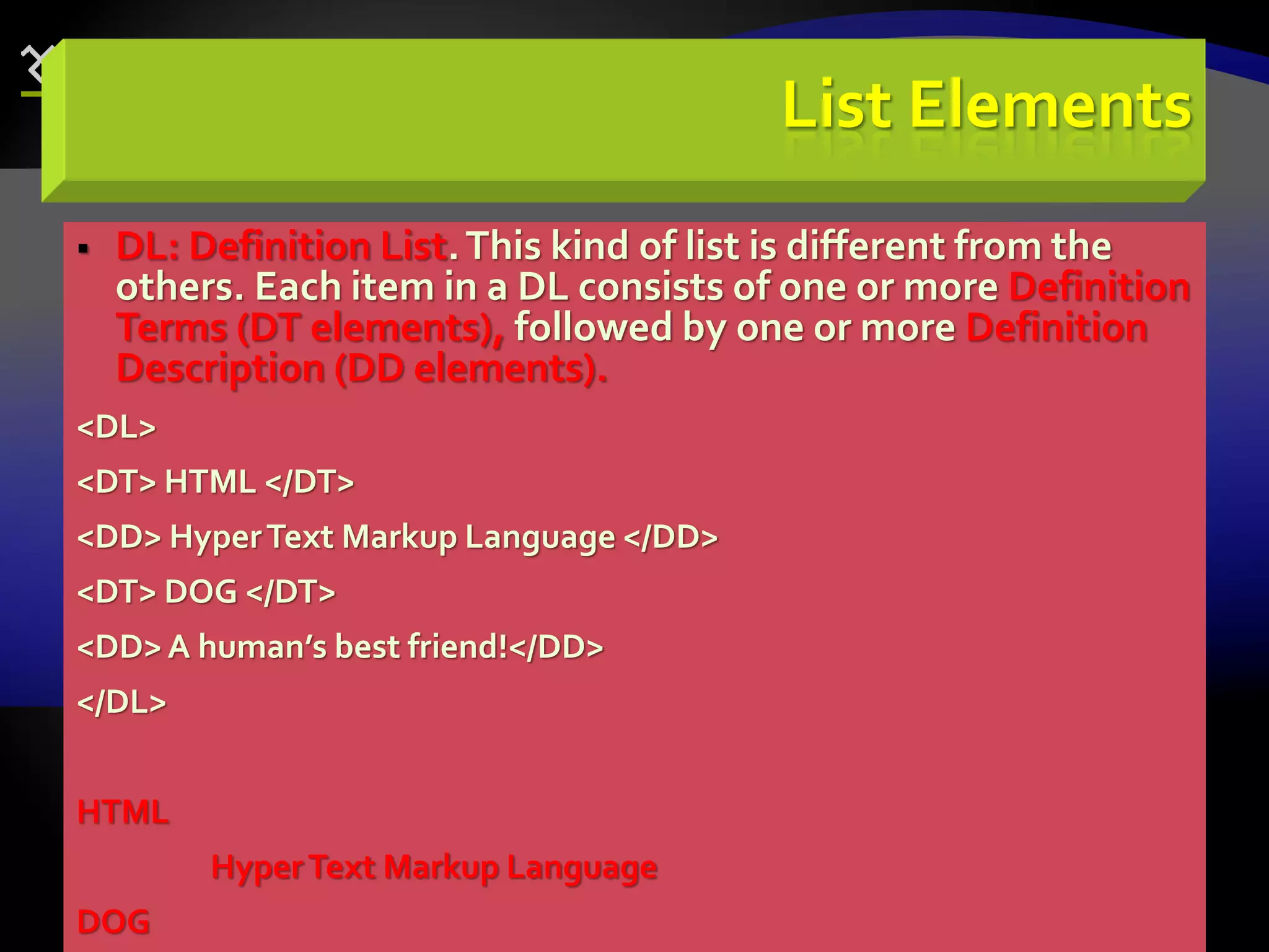 68
List Elements
 DL: Definition List.This kind of list is different from the
others. Each item in a DL consists of one or more Definition
Terms (DT elements), followed by one or more Definition
Description (DD elements).
<DL>
<DT> HTML </DT>
<DD> HyperText Markup Language </DD>
<DT> DOG </DT>
<DD>A human’s best friend!</DD>
</DL>
HTML
HyperText Markup Language
DOG
 