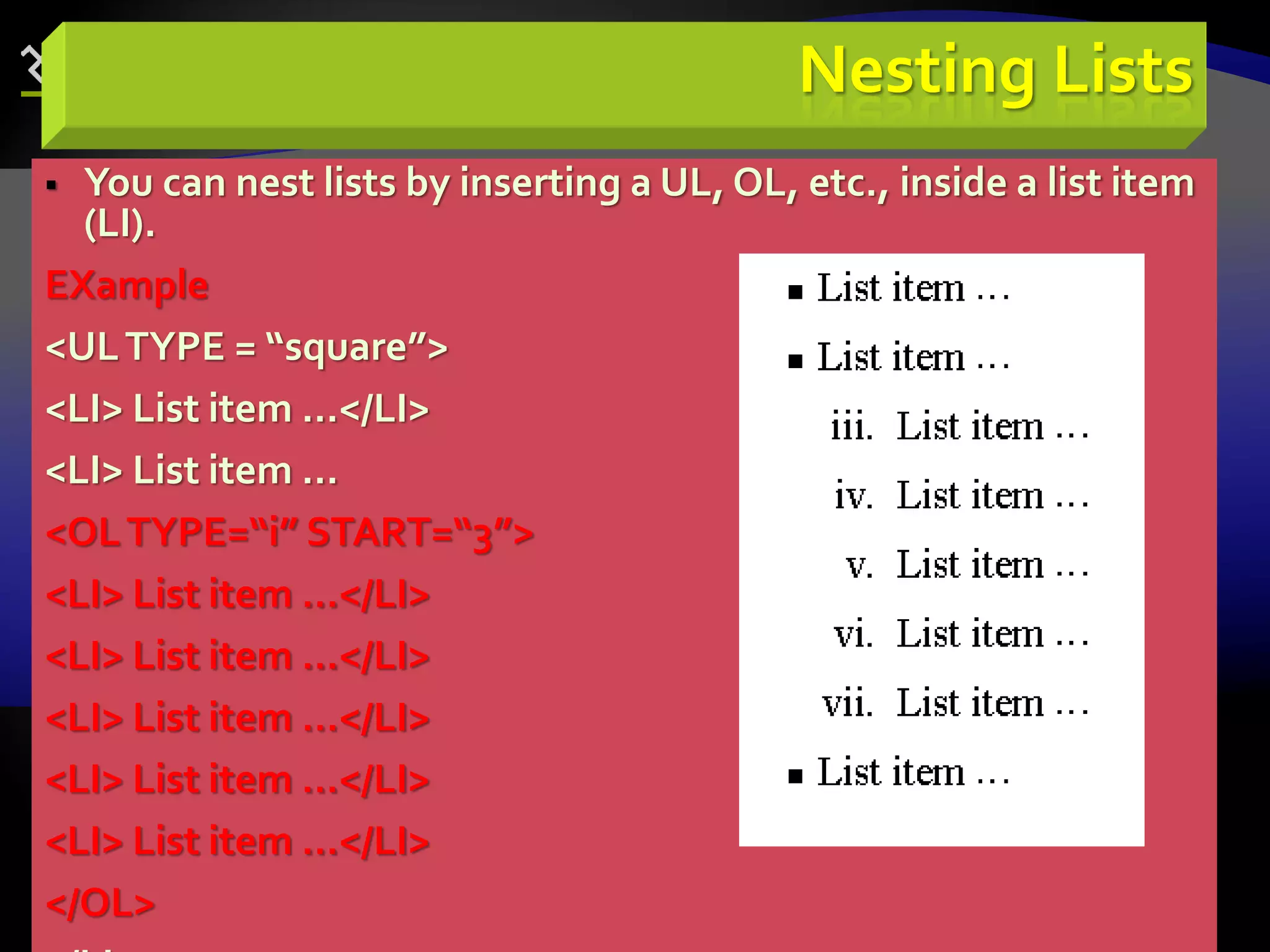 69
Nesting Lists
 You can nest lists by inserting a UL, OL, etc., inside a list item
(LI).
EXample
<ULTYPE = “square”>
<LI> List item …</LI>
<LI> List item …
<OLTYPE=“i” START=“3”>
<LI> List item …</LI>
<LI> List item …</LI>
<LI> List item …</LI>
<LI> List item …</LI>
<LI> List item …</LI>
</OL>
 