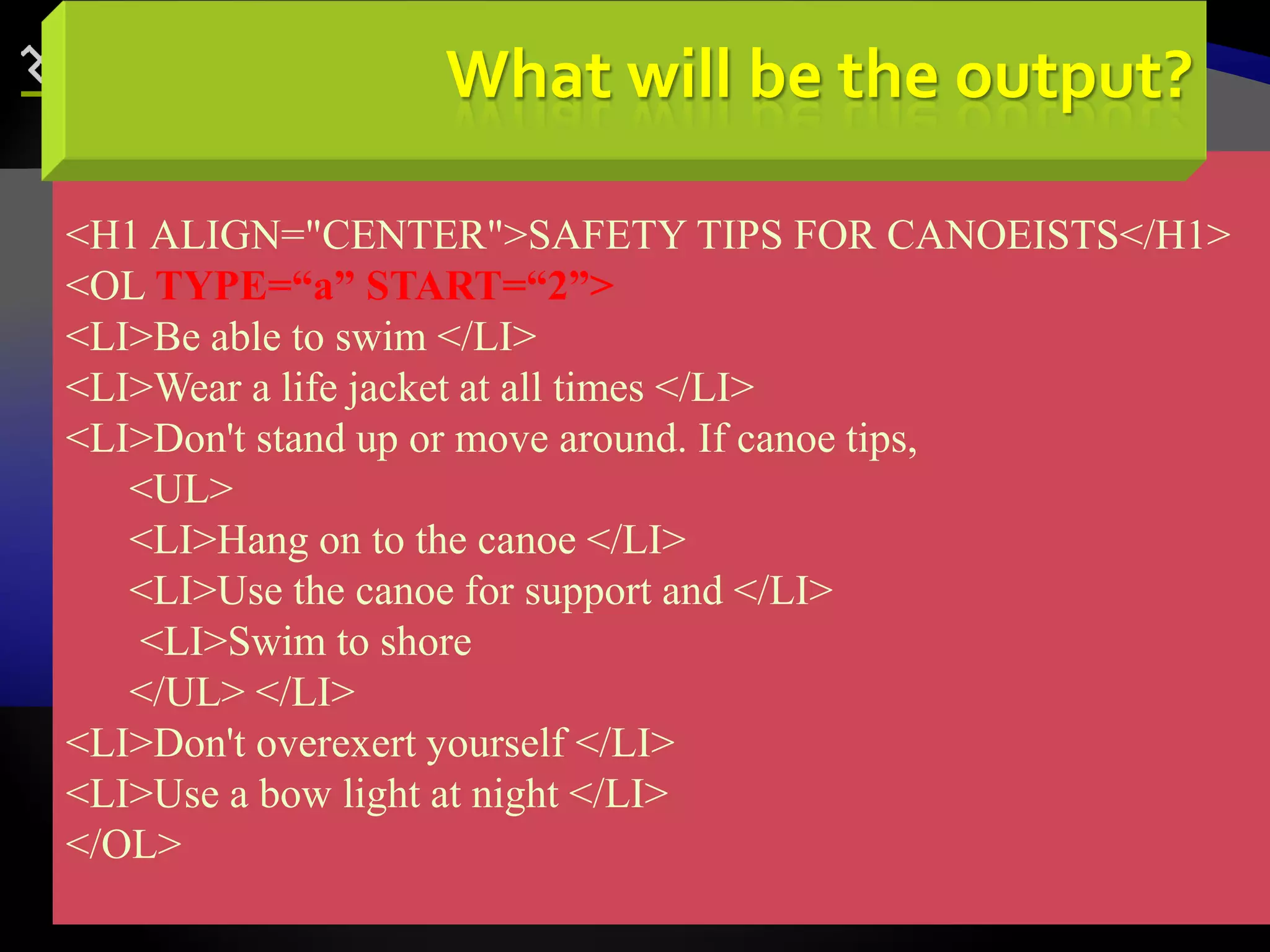 70
<H1 ALIGN="CENTER">SAFETY TIPS FOR CANOEISTS</H1>
<OL TYPE=“a” START=“2”>
<LI>Be able to swim </LI>
<LI>Wear a life jacket at all times </LI>
<LI>Don't stand up or move around. If canoe tips,
<UL>
<LI>Hang on to the canoe </LI>
<LI>Use the canoe for support and </LI>
<LI>Swim to shore
</UL> </LI>
<LI>Don't overexert yourself </LI>
<LI>Use a bow light at night </LI>
</OL>
What will be the output?
 