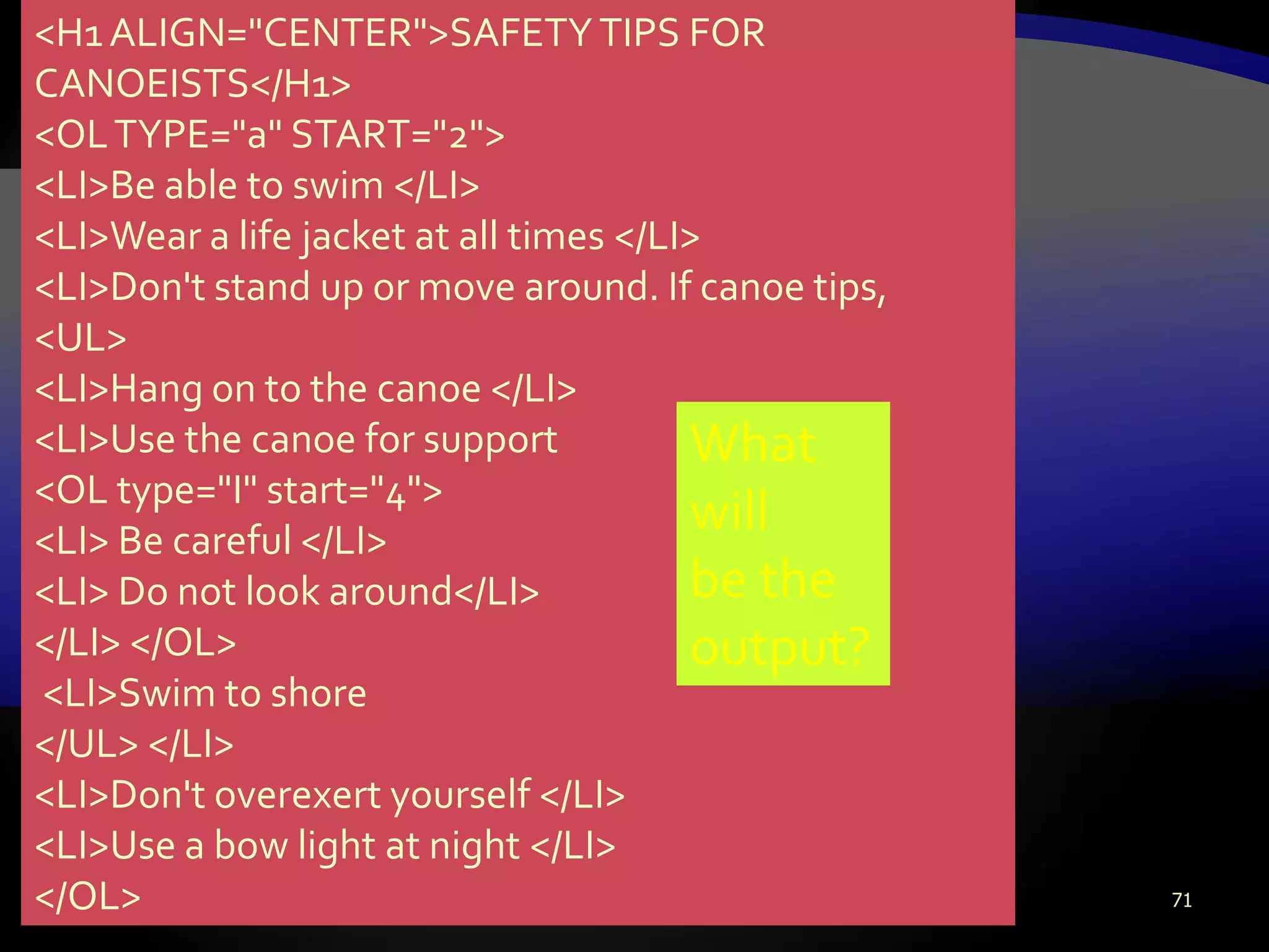 71
<H1ALIGN="CENTER">SAFETYTIPS FOR
CANOEISTS</H1>
<OLTYPE="a" START="2">
<LI>Be able to swim </LI>
<LI>Wear a life jacket at all times </LI>
<LI>Don't stand up or move around. If canoe tips,
<UL>
<LI>Hang on to the canoe </LI>
<LI>Use the canoe for support
<OL type="I" start="4">
<LI> Be careful </LI>
<LI> Do not look around</LI>
</LI> </OL>
<LI>Swim to shore
</UL> </LI>
<LI>Don't overexert yourself </LI>
<LI>Use a bow light at night </LI>
</OL>
What
will
be the
output?
 