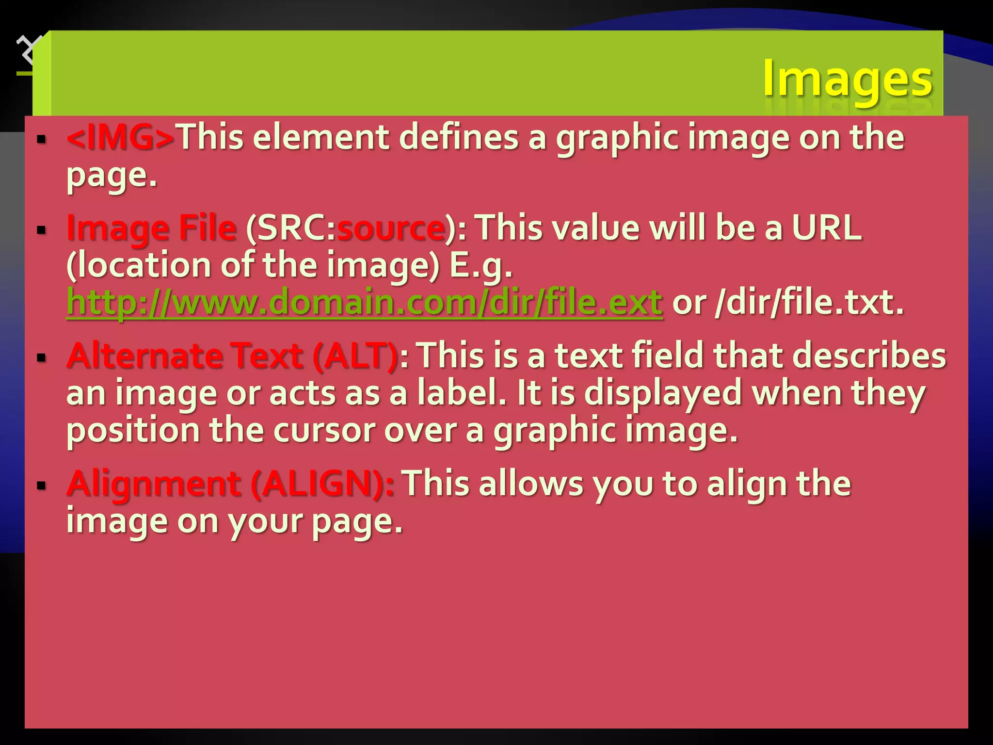 73
Images
 <IMG>This element defines a graphic image on the
page.
 Image File (SRC:source): This value will be a URL
(location of the image) E.g.
http://www.domain.com/dir/file.ext or /dir/file.txt.
 AlternateText (ALT):This is a text field that describes
an image or acts as a label. It is displayed when they
position the cursor over a graphic image.
 Alignment (ALIGN):This allows you to align the
image on your page.
 