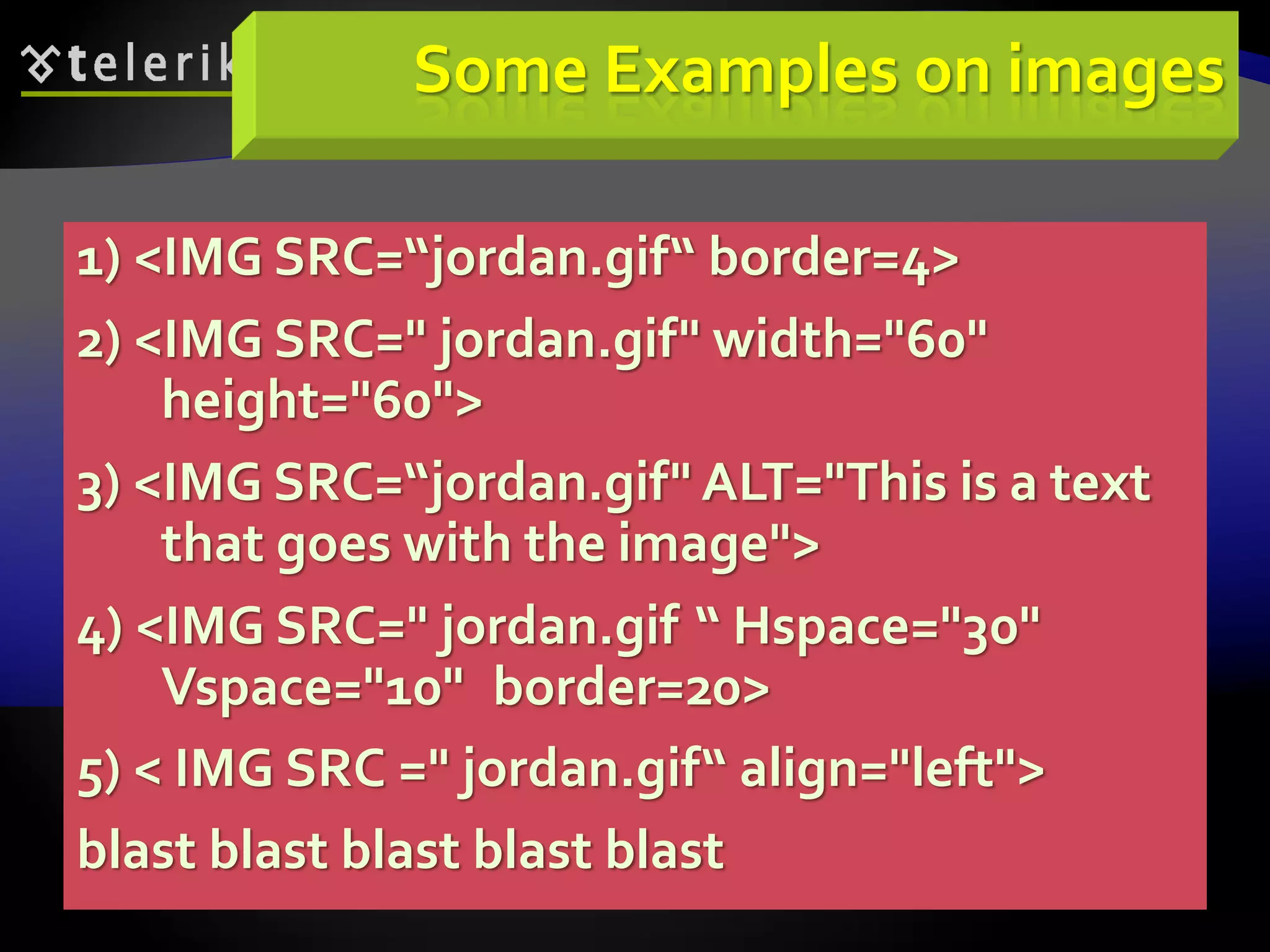 74
Some Examples on images
1) <IMG SRC=“jordan.gif“ border=4>
2) <IMG SRC=" jordan.gif" width="60"
height="60">
3) <IMG SRC=“jordan.gif" ALT="This is a text
that goes with the image">
4) <IMG SRC=" jordan.gif “ Hspace="30"
Vspace="10" border=20>
5) < IMG SRC =" jordan.gif“ align="left">
blast blast blast blast blast
 