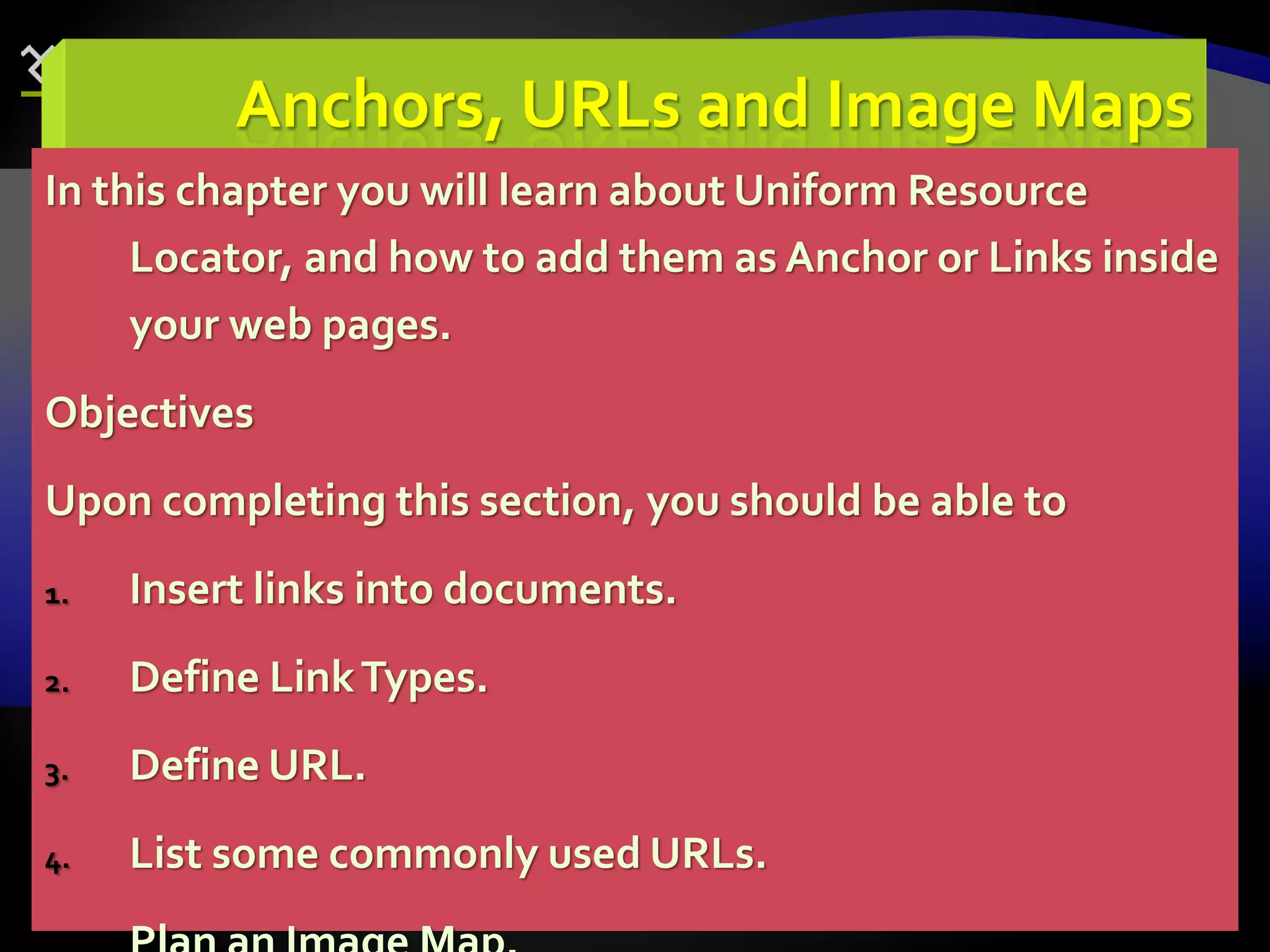 75
Anchors, URLs and Image Maps
In this chapter you will learn about Uniform Resource
Locator, and how to add them as Anchor or Links inside
your web pages.
Objectives
Upon completing this section, you should be able to
1. Insert links into documents.
2. Define LinkTypes.
3. Define URL.
4. List some commonly used URLs.
 