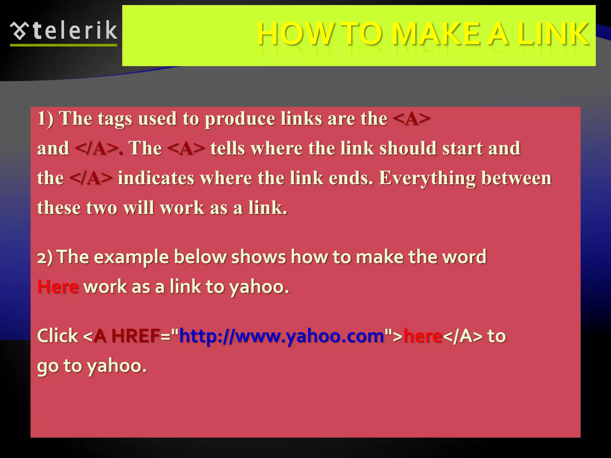 76
HOWTO MAKE A LINK
1) The tags used to produce links are the <A>
and </A>. The <A> tells where the link should start and
the </A> indicates where the link ends. Everything between
these two will work as a link.
2)The example below shows how to make the word
Here work as a link to yahoo.
Click <A HREF="http://www.yahoo.com">here</A> to
go to yahoo.
 
