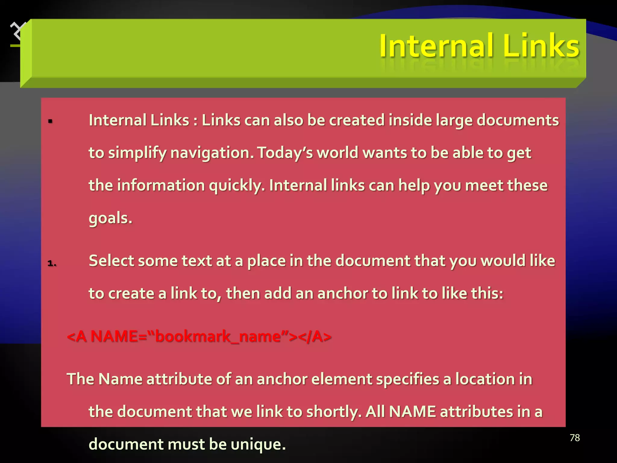 78
Internal Links
 Internal Links : Links can also be created inside large documents
to simplify navigation.Today’s world wants to be able to get
the information quickly. Internal links can help you meet these
goals.
1. Select some text at a place in the document that you would like
to create a link to, then add an anchor to link to like this:
<A NAME=“bookmark_name”></A>
The Name attribute of an anchor element specifies a location in
the document that we link to shortly. All NAME attributes in a
document must be unique.
 