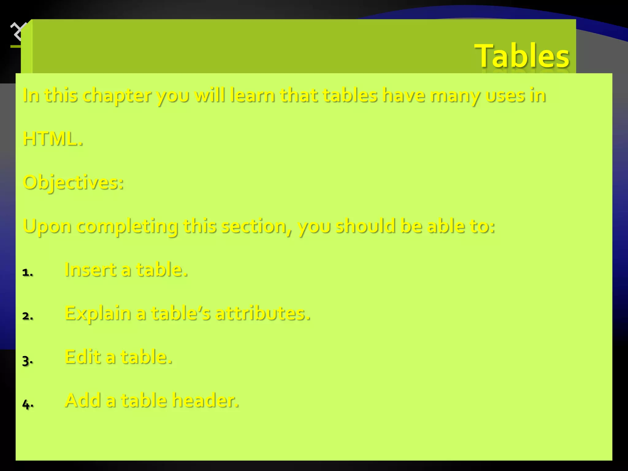 80
Tables
In this chapter you will learn that tables have many uses in
HTML.
Objectives:
Upon completing this section, you should be able to:
1. Insert a table.
2. Explain a table’s attributes.
3. Edit a table.
4. Add a table header.
 