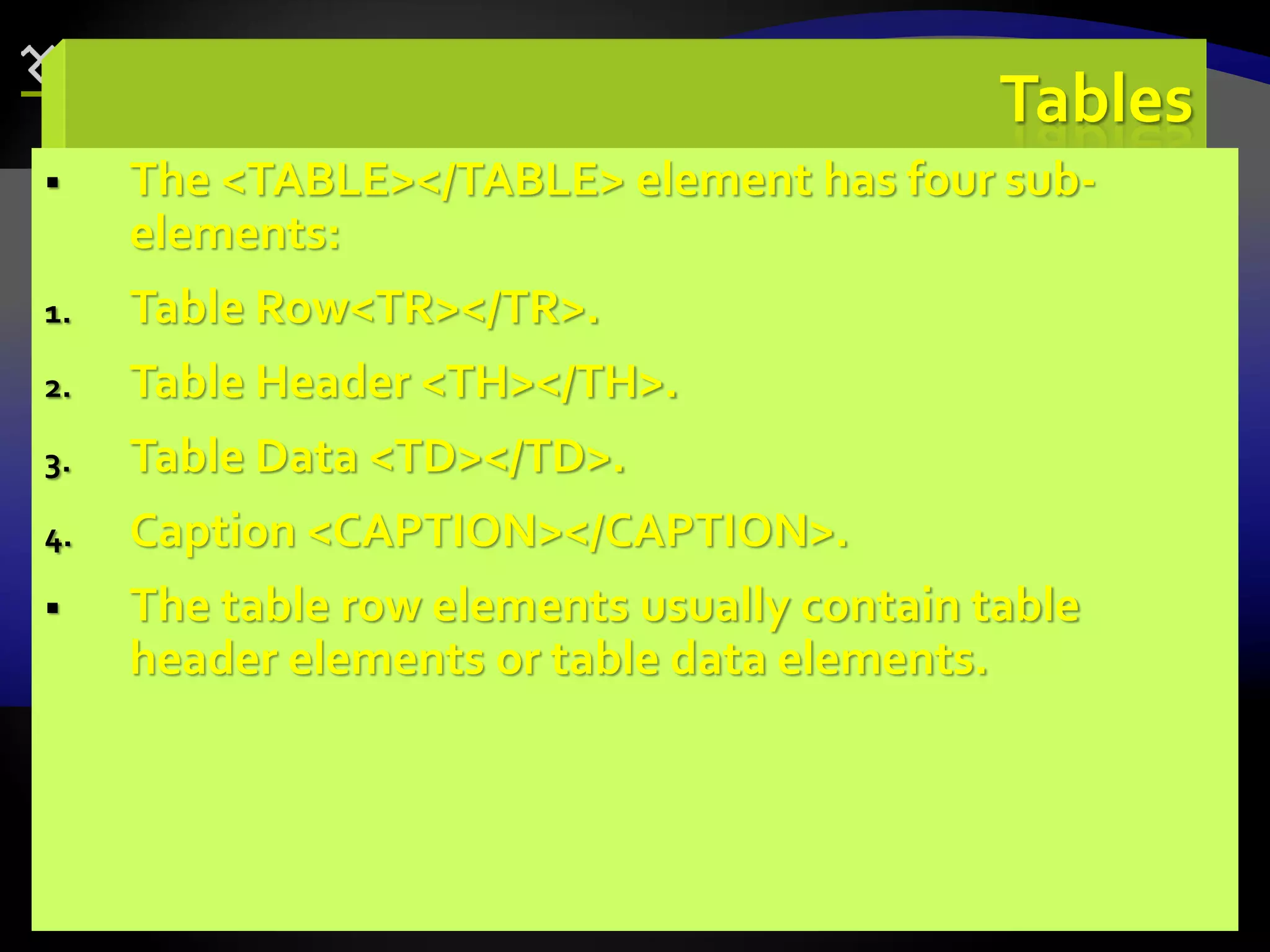 81
Tables
 The <TABLE></TABLE> element has four sub-
elements:
1. Table Row<TR></TR>.
2. Table Header <TH></TH>.
3. Table Data <TD></TD>.
4. Caption <CAPTION></CAPTION>.
 The table row elements usually contain table
header elements or table data elements.
 