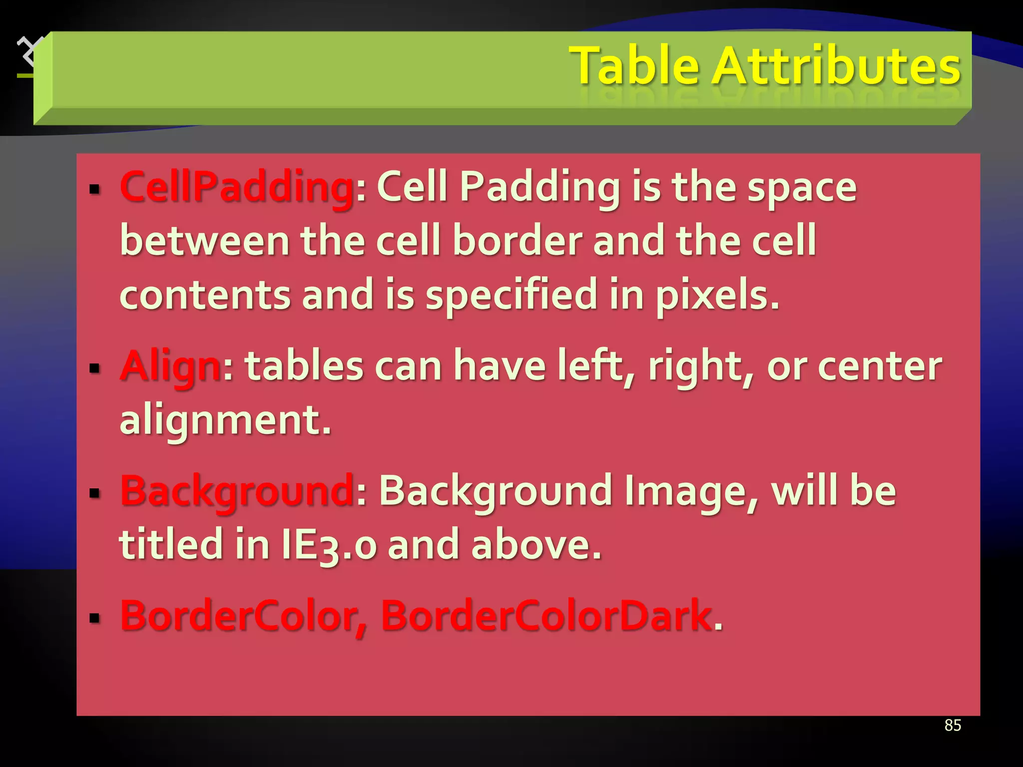 85
Table Attributes
 CellPadding: Cell Padding is the space
between the cell border and the cell
contents and is specified in pixels.
 Align: tables can have left, right, or center
alignment.
 Background: Background Image, will be
titled in IE3.0 and above.
 BorderColor, BorderColorDark.
 