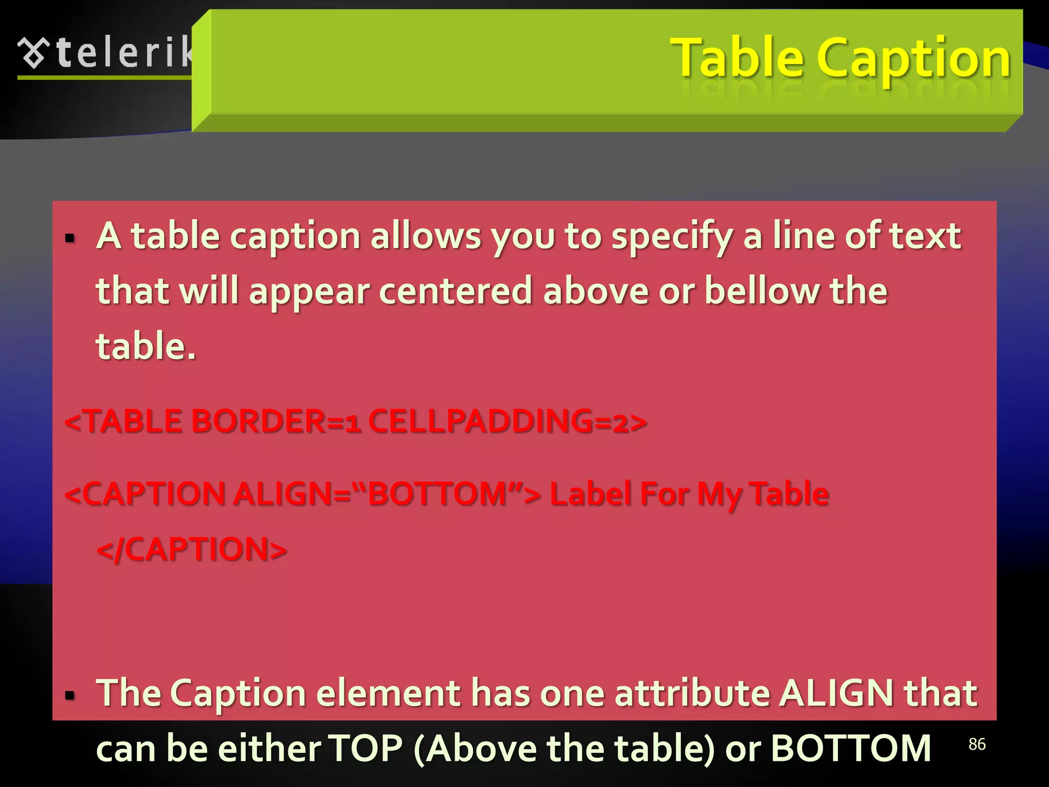 86
Table Caption
 A table caption allows you to specify a line of text
that will appear centered above or bellow the
table.
<TABLE BORDER=1 CELLPADDING=2>
<CAPTION ALIGN=“BOTTOM”> Label For MyTable
</CAPTION>
 The Caption element has one attribute ALIGN that
can be eitherTOP (Above the table) or BOTTOM
 