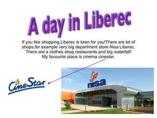 If you like shopping,Liberec is town for you!There are lot of shops,for example very big department store Nisa Liberec. There are a clothes shop,restaurants,and big waterfall! My favourite place is cinema cinestar. A day in Liberec 