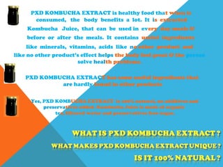 PXD KOMBUCHA EXTRACT is healthy food that when is
PXD KOMBUCHA EXTRACT has some useful ingredients that
are hardly found in other products
Yes, PXD KOMBUCHA EXTRACT is 100% natural, no additives and
preservatives added. Kombucha Juice is made of organic
tea, filtered water and preservatives free sugar.
consumed, the body benefits a lot. It is extracted
Kombucha Juice, that can be used in every day meals &
before or after the meals. It contains useful ingredients
like minerals, vitamins, acids like no other product and
like no other product’s effect helps the body feel great & the person
solve health problems.
 